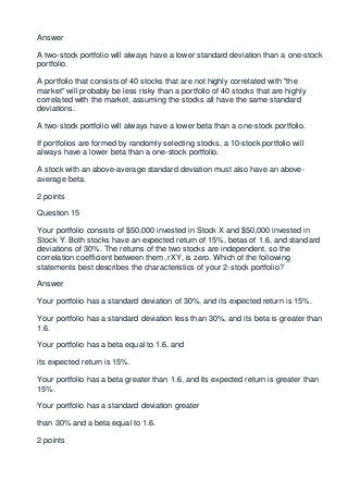 Answer

A two-stock portfolio will always have a lower standard deviation than a one-stock
portfolio.

A portfolio that consists of 40 stocks that are not highly correlated with "the
market" will probably be less risky than a portfolio of 40 stocks that are highly
correlated with the market, assuming the stocks all have the same standard
deviations.

A two-stock portfolio will always have a lower beta than a one-stock portfolio.

If portfolios are formed by randomly selecting stocks, a 10-stock portfolio will
always have a lower beta than a one-stock portfolio.

A stock with an above-average standard deviation must also have an above-
average beta.

2 points

Question 15

Your portfolio consists of $50,000 invested in Stock X and $50,000 invested in
Stock Y. Both stocks have an expected return of 15%, betas of 1.6, and standard
deviations of 30%. The returns of the two stocks are independent, so the
correlation coefficient between them, rXY, is zero. Which of the following
statements best describes the characteristics of your 2-stock portfolio?

Answer

Your portfolio has a standard deviation of 30%, and its expected return is 15%.

Your portfolio has a standard deviation less than 30%, and its beta is greater than
1.6.

Your portfolio has a beta equal to 1.6, and

its expected return is 15%.

Your portfolio has a beta greater than 1.6, and its expected return is greater than
15%.

Your portfolio has a standard deviation greater

than 30% and a beta equal to 1.6.

2 points
 