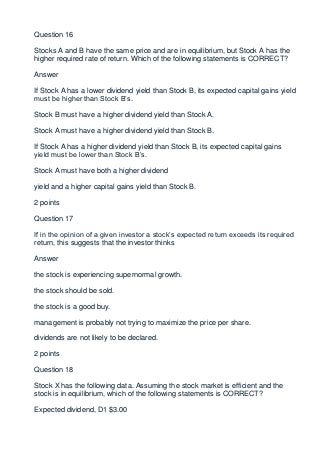 Question 16

Stocks A and B have the same price and are in equilibrium, but Stock A has the
higher required rate of return. Which of the following statements is CORRECT?

Answer

If Stock A has a lower dividend yield than Stock B, its expected capital gains yield
must be higher than Stock B’s.

Stock B must have a higher dividend yield than Stock A.

Stock A must have a higher dividend yield than Stock B.

If Stock A has a higher dividend yield than Stock B, its expected capital gains
yield must be lower than Stock B’s.

Stock A must have both a higher dividend

yield and a higher capital gains yield than Stock B.

2 points

Question 17

If in the opinion of a given investor a stock’s expected return exceeds its required
return, this suggests that the investor thinks

Answer

the stock is experiencing supernormal growth.

the stock should be sold.

the stock is a good buy.

management is probably not trying to maximize the price per share.

dividends are not likely to be declared.

2 points

Question 18

Stock X has the following data. Assuming the stock market is efficient and the
stock is in equilibrium, which of the following statements is CORRECT?

Expected dividend, D1 $3.00
 
