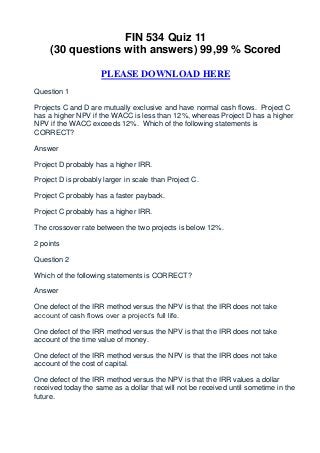 FIN 534 Quiz 11
     (30 questions with answers) 99,99 % Scored

                     PLEASE DOWNLOAD HERE
Question 1

Projects C and D are mutually exclusive and have normal cash flows. Project C
has a higher NPV if the WACC is less than 12%, whereas Project D has a higher
NPV if the WACC exceeds 12%. Which of the following statements is
CORRECT?

Answer

Project D probably has a higher IRR.

Project D is probably larger in scale than Project C.

Project C probably has a faster payback.

Project C probably has a higher IRR.

The crossover rate between the two projects is below 12%.

2 points

Question 2

Which of the following statements is CORRECT?

Answer

One defect of the IRR method versus the NPV is that the IRR does not take
account of cash flows over a project’s full life.

One defect of the IRR method versus the NPV is that the IRR does not take
account of the time value of money.

One defect of the IRR method versus the NPV is that the IRR does not take
account of the cost of capital.

One defect of the IRR method versus the NPV is that the IRR values a dollar
received today the same as a dollar that will not be received until sometime in the
future.
 