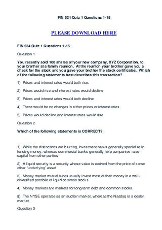 FIN 534 Quiz 1 Questions 1-15



                     PLEASE DOWNLOAD HERE

FIN 534 Quiz 1 Questions 1-15

Question 1

You recently sold 100 shares of your new company, XYZ Corporation, to
your brother at a family reunion. At the reunion your brother gave you a
check for the stock and you gave your brother the stock certificates. Which
of the following statements best describes this transaction?

1) Prices and interest rates would both rise.

2) Prices would rise and interest rates would decline

3) Prices and interest rates would both decline

4) There would be no changes in either prices or interest rates.

5) Prices would decline and interest rates would rise.

Question 2

Which of the following statements is CORRECT?



1) While the distinctions are blurring, investment banks generally specialize in
lending money, whereas commercial banks generally help companies raise
capital from other parties

2) A liquid security is a security whose value is derived from the price of some
other “underlying” asset

3) Money market mutual funds usually invest most of their money in a well-
diversified portfolio of liquid common stocks.

4) Money markets are markets for long-term debt and common stocks.

5) The NYSE operates as an auction market, whereas the Nasdaq is a dealer
market

Question 3
 