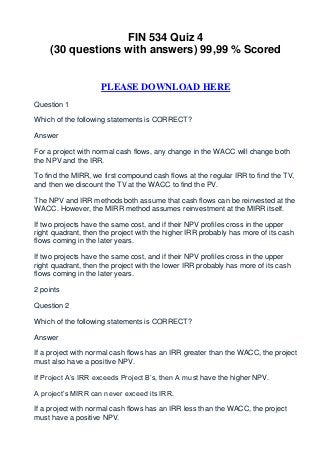 FIN 534 Quiz 4
     (30 questions with answers) 99,99 % Scored


                     PLEASE DOWNLOAD HERE
Question 1

Which of the following statements is CORRECT?

Answer

For a project with normal cash flows, any change in the WACC will change both
the NPV and the IRR.

To find the MIRR, we first compound cash flows at the regular IRR to find the TV,
and then we discount the TV at the WACC to find the PV.

The NPV and IRR methods both assume that cash flows can be reinvested at the
WACC. However, the MIRR method assumes reinvestment at the MIRR itself.

If two projects have the same cost, and if their NPV profiles cross in the upper
right quadrant, then the project with the higher IRR probably has more of its cash
flows coming in the later years.

If two projects have the same cost, and if their NPV profiles cross in the upper
right quadrant, then the project with the lower IRR probably has more of its cash
flows coming in the later years.

2 points

Question 2

Which of the following statements is CORRECT?

Answer

If a project with normal cash flows has an IRR greater than the WACC, the project
must also have a positive NPV.

If Project A’s IRR exceeds Project B’s, then A must have the higher NPV.

A project’s MIRR can never exceed its IRR.

If a project with normal cash flows has an IRR less than the WACC, the project
must have a positive NPV.
 