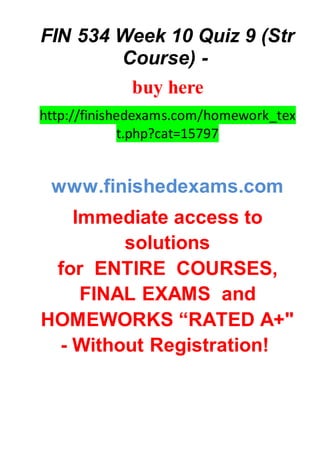 FIN 534 Week 10 Quiz 9 (Str
Course) -
buy here
http://finishedexams.com/homework_tex
t.php?cat=15797
www.finishedexams.com
Immediate access to
solutions
for ENTIRE COURSES,
FINAL EXAMS and
HOMEWORKS “RATED A+"
- Without Registration!
 
