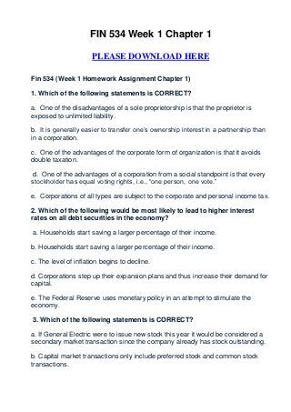 FIN 534 Week 1 Chapter 1

                      PLEASE DOWNLOAD HERE

Fin 534 (Week 1 Homework Assignment Chapter 1)

1. Which of the following statements is CORRECT?

a. One of the disadvantages of a sole proprietorship is that the proprietor is
exposed to unlimited liability.

b. It is generally easier to transfer one’s ownership interest in a partnership than
in a corporation.

c. One of the advantages of the corporate form of organization is that it avoids
double taxation.

 d. One of the advantages of a corporation from a social standpoint is that every
stockholder has equal voting rights, i.e., “one person, one vote.”

e. Corporations of all types are subject to the corporate and personal income tax.

2. Which of the following would be most likely to lead to higher interest
rates on all debt securities in the economy?

a. Households start saving a larger percentage of their income.

b. Households start saving a larger percentage of their income.

c. The level of inflation begins to decline.

d. Corporations step up their expansion plans and thus increase their demand for
capital.

e. The Federal Reserve uses monetary policy in an attempt to stimulate the
economy.

3. Which of the following statements is CORRECT?

a. If General Electric were to issue new stock this year it would be considered a
secondary market transaction since the company already has stock outstanding.

b. Capital market transactions only include preferred stock and common stock
transactions.
 