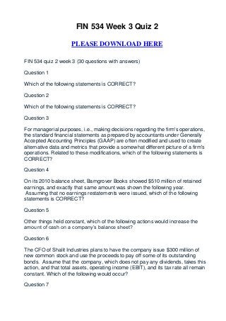 FIN 534 Week 3 Quiz 2

                     PLEASE DOWNLOAD HERE

FIN 534 quiz 2 week 3 (30 questions with answers)

Question 1

Which of the following statements is CORRECT?

Question 2

Which of the following statements is CORRECT?

Question 3

For managerial purposes, i.e., making decisions regarding the firm's operations,
the standard financial statements as prepared by accountants under Generally
Accepted Accounting Principles (GAAP) are often modified and used to create
alternative data and metrics that provide a somewhat different picture of a firm's
operations. Related to these modifications, which of the following statements is
CORRECT?

Question 4

On its 2010 balance sheet, Barngrover Books showed $510 million of retained
earnings, and exactly that same amount was shown the following year.
 Assuming that no earnings restatements were issued, which of the following
statements is CORRECT?

Question 5

Other things held constant, which of the following actions would increase the
amount of cash on a company’s balance sheet?

Question 6

The CFO of Shalit Industries plans to have the company issue $300 million of
new common stock and use the proceeds to pay off some of its outstanding
bonds. Assume that the company, which does not pay any dividends, takes this
action, and that total assets, operating income (EBIT), and its tax rate all remain
constant. Which of the following would occur?

Question 7
 