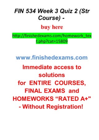 FIN 534 Week 3 Quiz 2 (Str
Course) -
buy here
http://finishedexams.com/homework_tex
t.php?cat=15809
www.finishedexams.com
Immediate access to
solutions
for ENTIRE COURSES,
FINAL EXAMS and
HOMEWORKS “RATED A+"
- Without Registration!
 