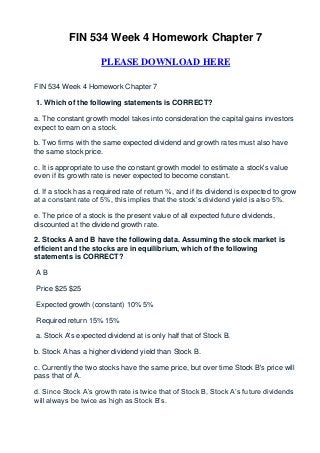 FIN 534 Week 4 Homework Chapter 7

                     PLEASE DOWNLOAD HERE

FIN 534 Week 4 Homework Chapter 7

1. Which of the following statements is CORRECT?

a. The constant growth model takes into consideration the capital gains investors
expect to earn on a stock.

b. Two firms with the same expected dividend and growth rates must also have
the same stock price.

c. It is appropriate to use the constant growth model to estimate a stock's value
even if its growth rate is never expected to become constant.

d. If a stock has a required rate of return %, and if its dividend is expected to grow
at a constant rate of 5%, this implies that the stock’s dividend yield is also 5%.

e. The price of a stock is the present value of all expected future dividends,
discounted at the dividend growth rate.

2. Stocks A and B have the following data. Assuming the stock market is
efficient and the stocks are in equilibrium, which of the following
statements is CORRECT?

AB

Price $25 $25

Expected growth (constant) 10% 5%

Required return 15% 15%

a. Stock A's expected dividend at is only half that of Stock B.

b. Stock A has a higher dividend yield than Stock B.

c. Currently the two stocks have the same price, but over time Stock B's price will
pass that of A.

d. Since Stock A’s growth rate is twice that of Stock B, Stock A’s future dividends
will always be twice as high as Stock B’s.
 