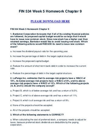 FIN 534 Week 5 Homework Chapter 9

                     PLEASE DOWNLOAD HERE

FIN 534 Week 5 Homework Chapter 9

1. Bankston Corporation forecasts that if all of its existing financial policies
are followed, its proposed capital budget would be so large that it would
have to issue new common stock. Since new stock has a higher cost than
retained earnings, Bankston would like to avoid issuing new stock. Which
of the following actions would REDUCE its need to issue new common
stock?

a. Increase the dividend payout ratio for the upcoming year.

b. Increase the percentage of debt in the target capital structure.

c. Increase the proposed capital budget.

d. Reduce the amount of short-term bank debt in order to increase the current
ratio.

e. Reduce the percentage of debt in the target capital structure.

2. LaPango Inc. estimates that its average-risk projects have a WACC of
10%, its below-average risk projects have a WACC of 8%, and its above-
average risk projects have a WACC of 12%. Which of the following projects
(A, B, and C) should the company accept?

a. Project B, which is of below-average risk and has a return of 8.5%.

b. Project C, which is of above-average risk and has a return of 11%.

c. Project A, which is of average risk and has a return of 9%.

d. None of the projects should be accepted.

e. All of the projects should be accepted.

3. Which of the following statements is CORRECT?

a. When calculating the cost of preferred stock, a company needs to adjust for
taxes, because preferred stock dividends are deductible by the paying
corporation.
 