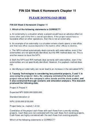 FIN 534 Week 6 Homework Chapter 11

                      PLEASE DOWNLOAD HERE

FIN 534 Week 6 Homework Chapter 11

1. Which of the following statements is CORRECT?

a. An externality is a situation where a project would have an adverse effect on
some other part of the firm’s overall operations. If the project would have a
favorable effect on other operations, then this is not an externality.

b. An example of an externality is a situation where a bank opens a new office,
and that new office causes deposits in the bank’s other offices to decline.

c. The NPV method automatically deals correctly with externalities, even if the
externalities are not specifically identified, but the IRR method does not. This is
another reason to favor the NPV.

d. Both the NPV and IRR methods deal correctly with externalities, even if the
externalities are not specifically identified. However, the payback method does
not.

e. Identifying an externality can never lead to an increase in the calculated NPV.

2. Taussig Technologies is considering two potential projects, X and Y. In
assessing the projects’ risks, the company estimated the beta of each
project versus both the company’s other assets and the stock market, and
it also conducted thorough scenario and simulation analyses. This research
produced the following data:

Project X Project Y

Expected NPV $350,000 $350,000

Standard deviation (σ

NPV) $100,000 $150,000

Project beta (vs. market) 1.4 0.8

Correlation of the project cash flows with cash flows from currently existing
projects. Cash flows are not correlated with the cash flows from existing projects.
Cash flows are highly correlated with the cash flows from existing projects.

Which of the following statements is CORRECT?
 