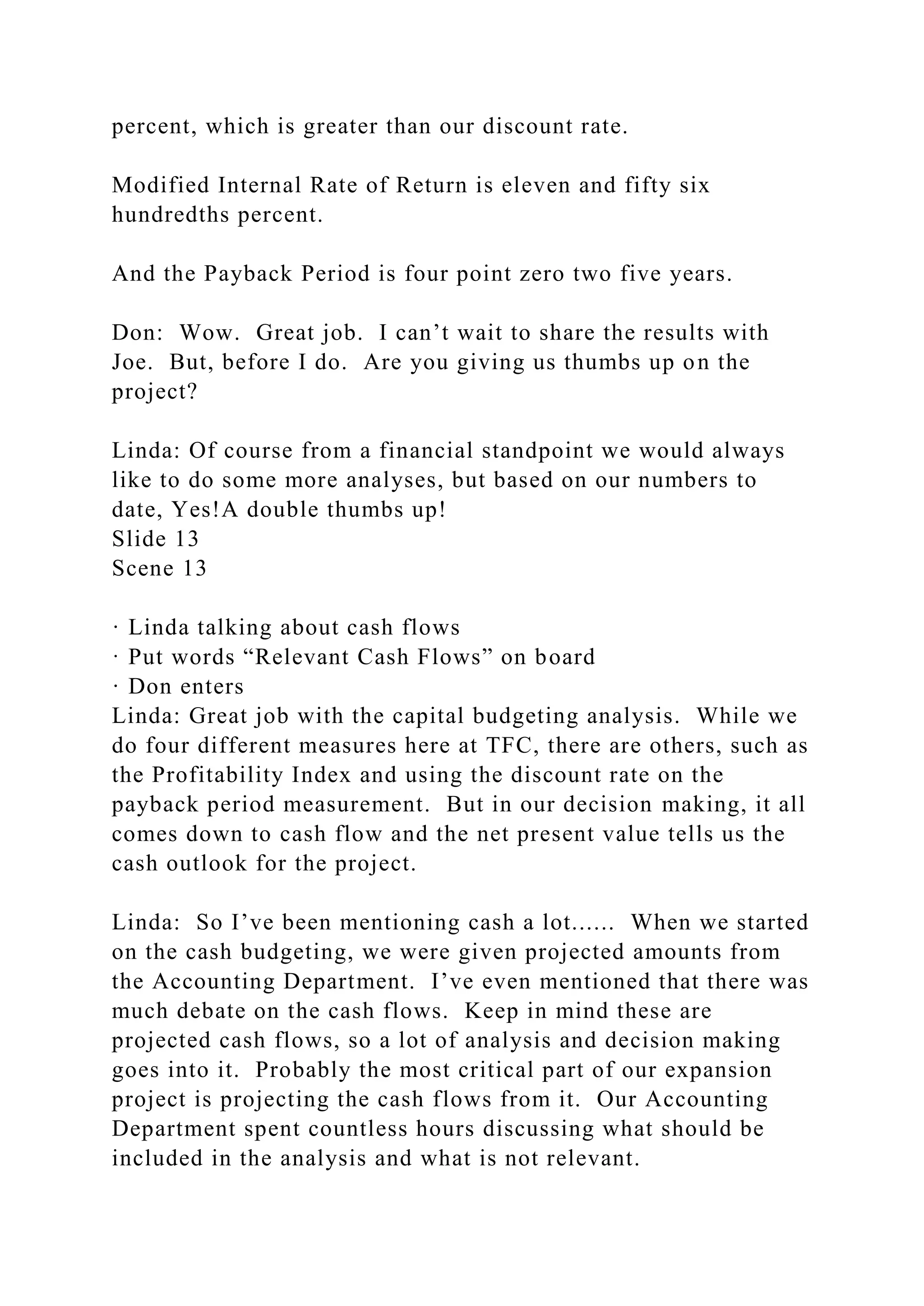 percent, which is greater than our discount rate.
Modified Internal Rate of Return is eleven and fifty six
hundredths percent.
And the Payback Period is four point zero two five years.
Don: Wow. Great job. I can’t wait to share the results with
Joe. But, before I do. Are you giving us thumbs up on the
project?
Linda: Of course from a financial standpoint we would always
like to do some more analyses, but based on our numbers to
date, Yes!A double thumbs up!
Slide 13
Scene 13
· Linda talking about cash flows
· Put words “Relevant Cash Flows” on board
· Don enters
Linda: Great job with the capital budgeting analysis. While we
do four different measures here at TFC, there are others, such as
the Profitability Index and using the discount rate on the
payback period measurement. But in our decision making, it all
comes down to cash flow and the net present value tells us the
cash outlook for the project.
Linda: So I’ve been mentioning cash a lot...... When we started
on the cash budgeting, we were given projected amounts from
the Accounting Department. I’ve even mentioned that there was
much debate on the cash flows. Keep in mind these are
projected cash flows, so a lot of analysis and decision making
goes into it. Probably the most critical part of our expansion
project is projecting the cash flows from it. Our Accounting
Department spent countless hours discussing what should be
included in the analysis and what is not relevant.
 
