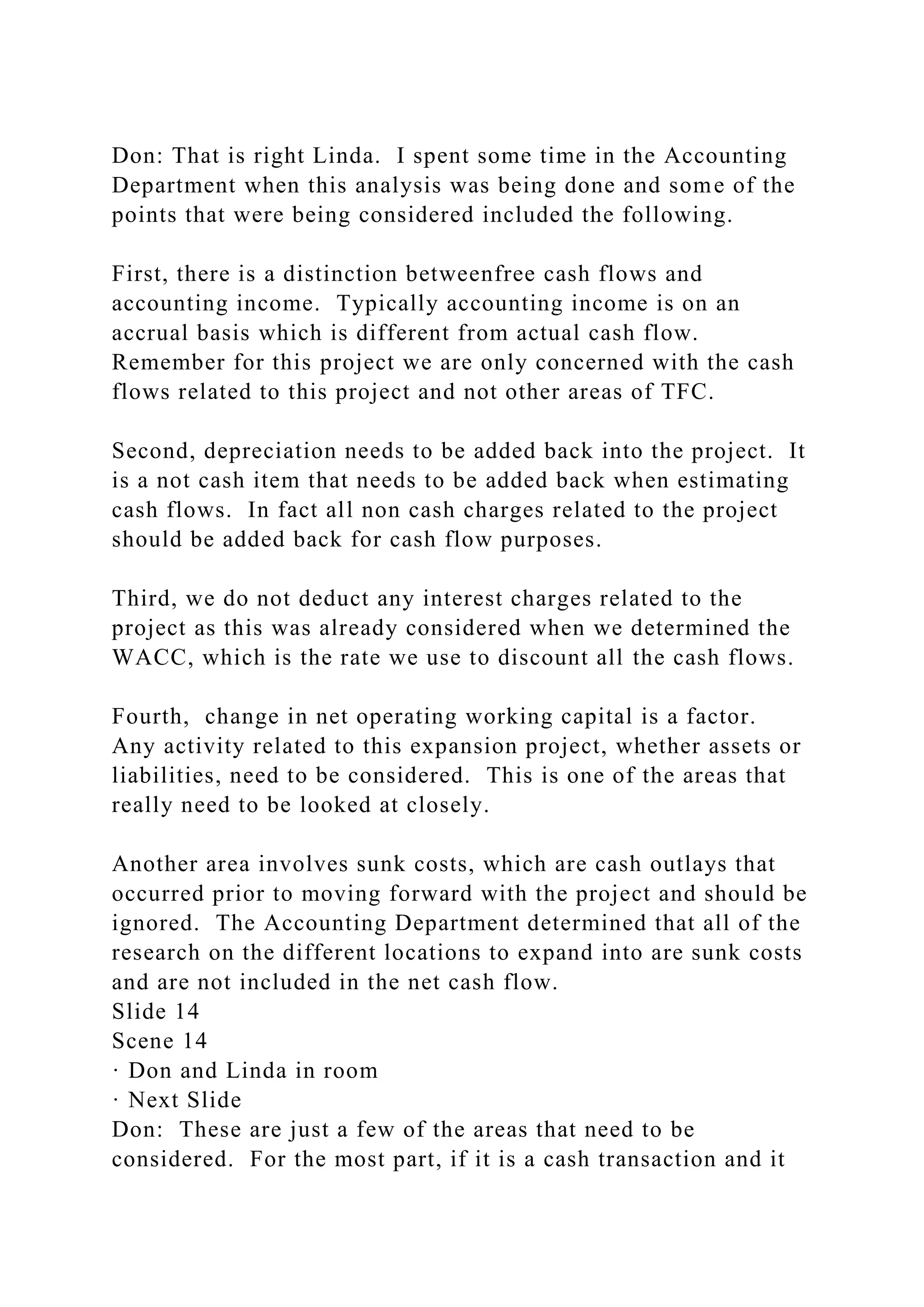 Don: That is right Linda. I spent some time in the Accounting
Department when this analysis was being done and some of the
points that were being considered included the following.
First, there is a distinction betweenfree cash flows and
accounting income. Typically accounting income is on an
accrual basis which is different from actual cash flow.
Remember for this project we are only concerned with the cash
flows related to this project and not other areas of TFC.
Second, depreciation needs to be added back into the project. It
is a not cash item that needs to be added back when estimating
cash flows. In fact all non cash charges related to the project
should be added back for cash flow purposes.
Third, we do not deduct any interest charges related to the
project as this was already considered when we determined the
WACC, which is the rate we use to discount all the cash flows.
Fourth, change in net operating working capital is a factor.
Any activity related to this expansion project, whether assets or
liabilities, need to be considered. This is one of the areas that
really need to be looked at closely.
Another area involves sunk costs, which are cash outlays that
occurred prior to moving forward with the project and should be
ignored. The Accounting Department determined that all of the
research on the different locations to expand into are sunk costs
and are not included in the net cash flow.
Slide 14
Scene 14
· Don and Linda in room
· Next Slide
Don: These are just a few of the areas that need to be
considered. For the most part, if it is a cash transaction and it
 