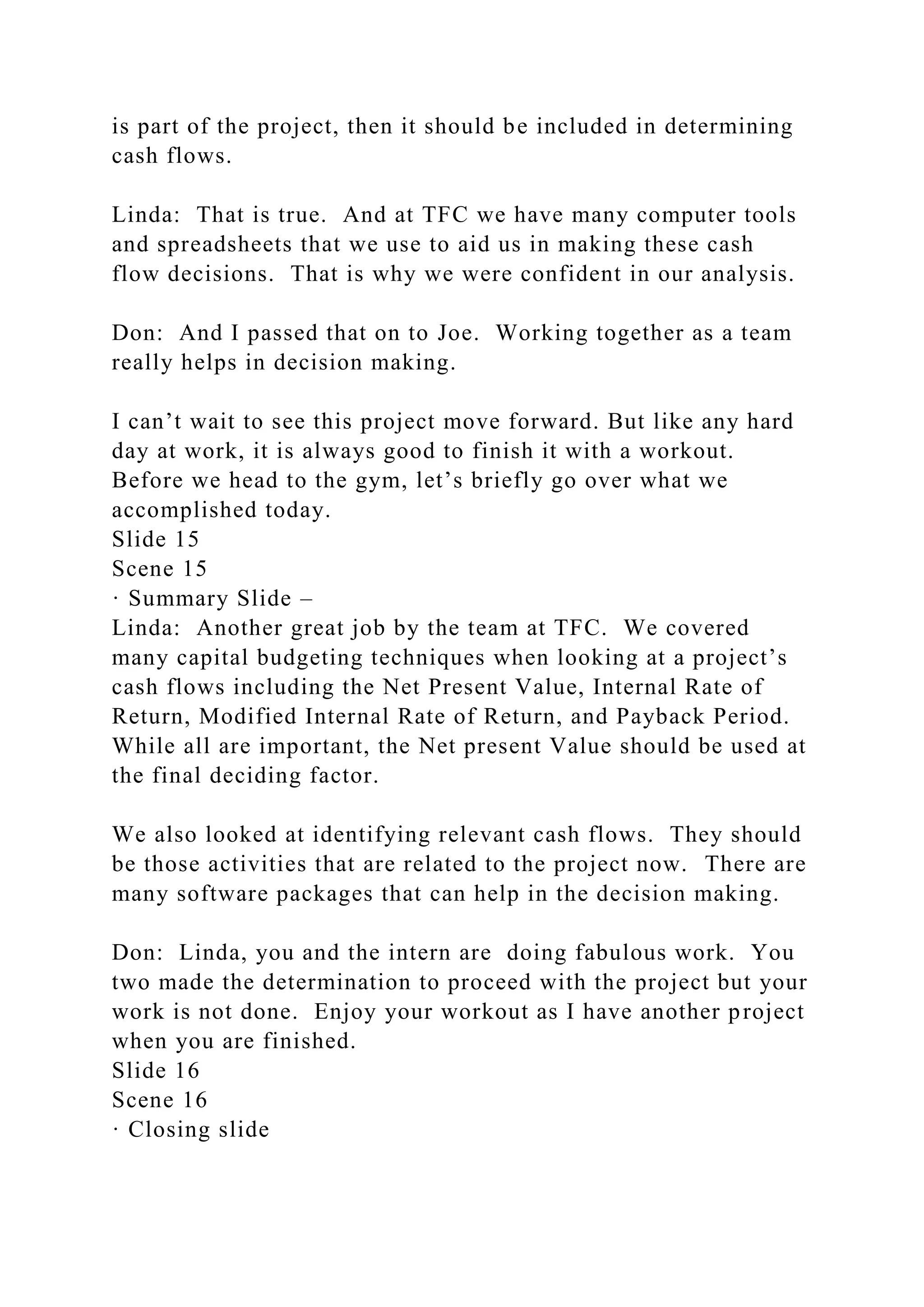 is part of the project, then it should be included in determining
cash flows.
Linda: That is true. And at TFC we have many computer tools
and spreadsheets that we use to aid us in making these cash
flow decisions. That is why we were confident in our analysis.
Don: And I passed that on to Joe. Working together as a team
really helps in decision making.
I can’t wait to see this project move forward. But like any hard
day at work, it is always good to finish it with a workout.
Before we head to the gym, let’s briefly go over what we
accomplished today.
Slide 15
Scene 15
· Summary Slide –
Linda: Another great job by the team at TFC. We covered
many capital budgeting techniques when looking at a project’s
cash flows including the Net Present Value, Internal Rate of
Return, Modified Internal Rate of Return, and Payback Period.
While all are important, the Net present Value should be used at
the final deciding factor.
We also looked at identifying relevant cash flows. They should
be those activities that are related to the project now. There are
many software packages that can help in the decision making.
Don: Linda, you and the intern are doing fabulous work. You
two made the determination to proceed with the project but your
work is not done. Enjoy your workout as I have another project
when you are finished.
Slide 16
Scene 16
· Closing slide
 