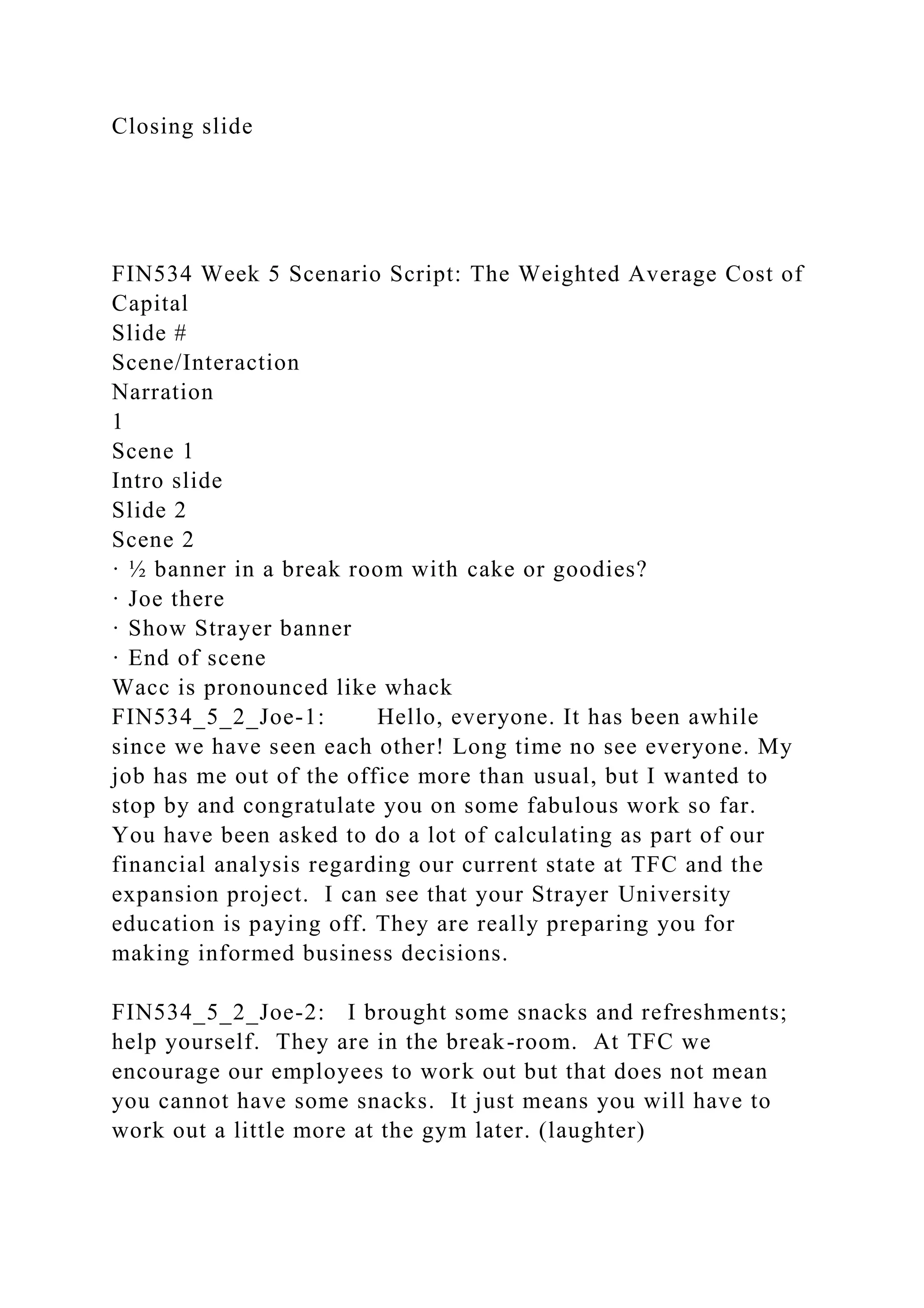 Closing slide
FIN534 Week 5 Scenario Script: The Weighted Average Cost of
Capital
Slide #
Scene/Interaction
Narration
1
Scene 1
Intro slide
Slide 2
Scene 2
· ½ banner in a break room with cake or goodies?
· Joe there
· Show Strayer banner
· End of scene
Wacc is pronounced like whack
FIN534_5_2_Joe-1: Hello, everyone. It has been awhile
since we have seen each other! Long time no see everyone. My
job has me out of the office more than usual, but I wanted to
stop by and congratulate you on some fabulous work so far.
You have been asked to do a lot of calculating as part of our
financial analysis regarding our current state at TFC and the
expansion project. I can see that your Strayer University
education is paying off. They are really preparing you for
making informed business decisions.
FIN534_5_2_Joe-2: I brought some snacks and refreshments;
help yourself. They are in the break-room. At TFC we
encourage our employees to work out but that does not mean
you cannot have some snacks. It just means you will have to
work out a little more at the gym later. (laughter)
 