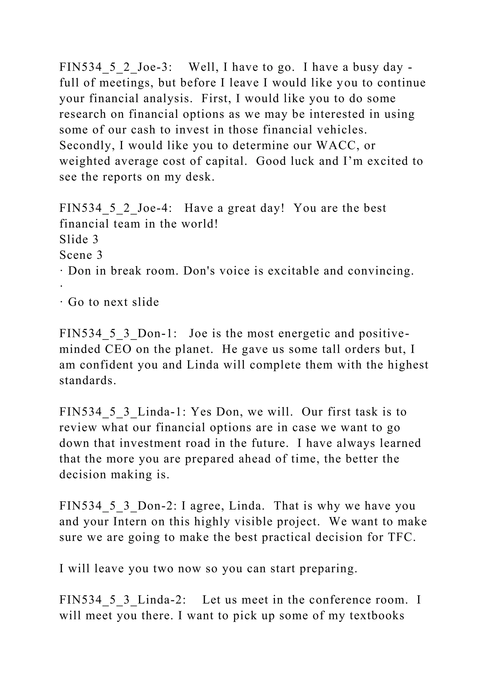 FIN534_5_2_Joe-3: Well, I have to go. I have a busy day -
full of meetings, but before I leave I would like you to continue
your financial analysis. First, I would like you to do some
research on financial options as we may be interested in using
some of our cash to invest in those financial vehicles.
Secondly, I would like you to determine our WACC, or
weighted average cost of capital. Good luck and I’m excited to
see the reports on my desk.
FIN534_5_2_Joe-4: Have a great day! You are the best
financial team in the world!
Slide 3
Scene 3
· Don in break room. Don's voice is excitable and convincing.
·
· Go to next slide
FIN534_5_3_Don-1: Joe is the most energetic and positive-
minded CEO on the planet. He gave us some tall orders but, I
am confident you and Linda will complete them with the highest
standards.
FIN534_5_3_Linda-1: Yes Don, we will. Our first task is to
review what our financial options are in case we want to go
down that investment road in the future. I have always learned
that the more you are prepared ahead of time, the better the
decision making is.
FIN534_5_3_Don-2: I agree, Linda. That is why we have you
and your Intern on this highly visible project. We want to make
sure we are going to make the best practical decision for TFC.
I will leave you two now so you can start preparing.
FIN534_5_3_Linda-2: Let us meet in the conference room. I
will meet you there. I want to pick up some of my textbooks
 