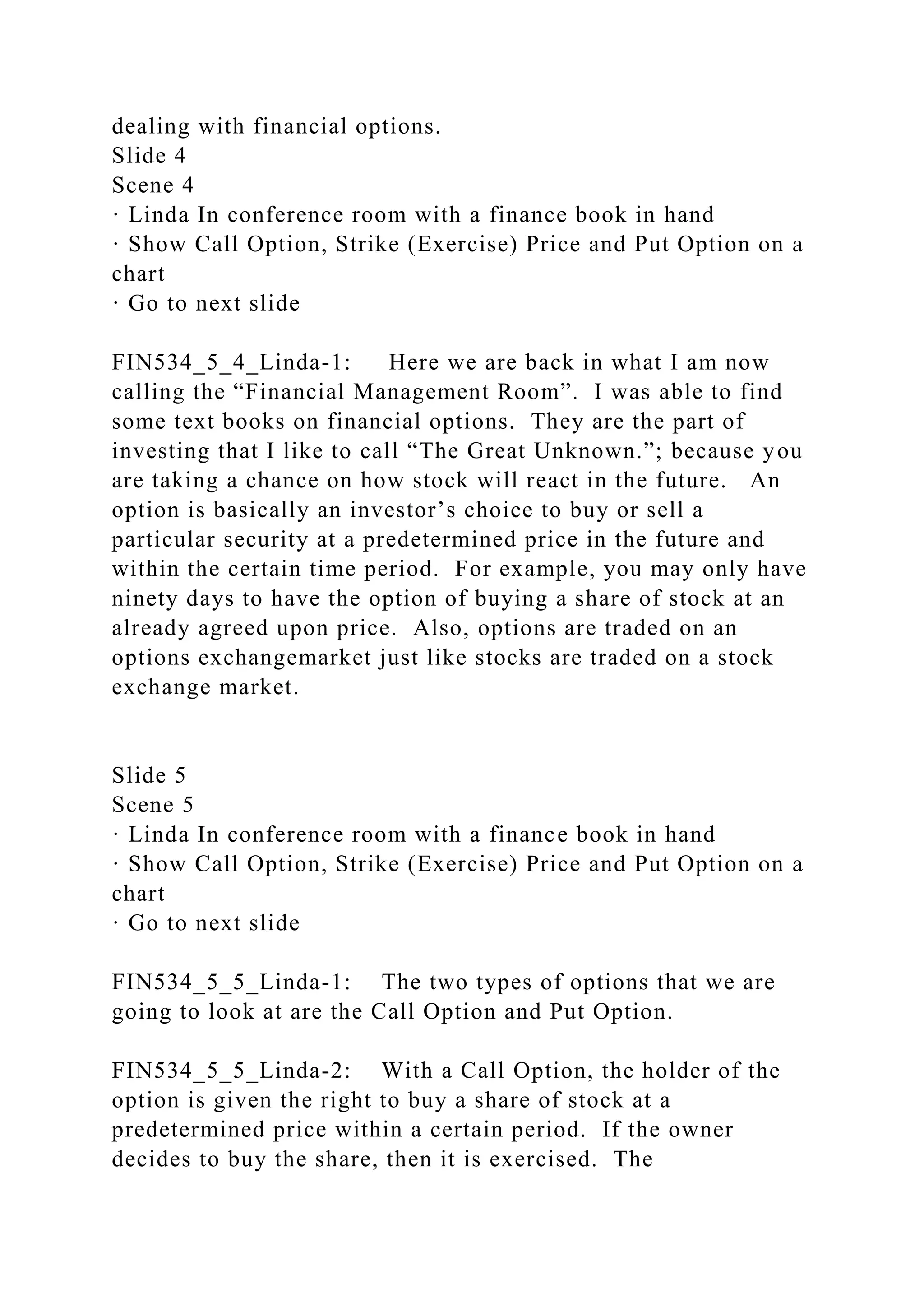 dealing with financial options.
Slide 4
Scene 4
· Linda In conference room with a finance book in hand
· Show Call Option, Strike (Exercise) Price and Put Option on a
chart
· Go to next slide
FIN534_5_4_Linda-1: Here we are back in what I am now
calling the “Financial Management Room”. I was able to find
some text books on financial options. They are the part of
investing that I like to call “The Great Unknown.”; because you
are taking a chance on how stock will react in the future. An
option is basically an investor’s choice to buy or sell a
particular security at a predetermined price in the future and
within the certain time period. For example, you may only have
ninety days to have the option of buying a share of stock at an
already agreed upon price. Also, options are traded on an
options exchangemarket just like stocks are traded on a stock
exchange market.
Slide 5
Scene 5
· Linda In conference room with a finance book in hand
· Show Call Option, Strike (Exercise) Price and Put Option on a
chart
· Go to next slide
FIN534_5_5_Linda-1: The two types of options that we are
going to look at are the Call Option and Put Option.
FIN534_5_5_Linda-2: With a Call Option, the holder of the
option is given the right to buy a share of stock at a
predetermined price within a certain period. If the owner
decides to buy the share, then it is exercised. The
 