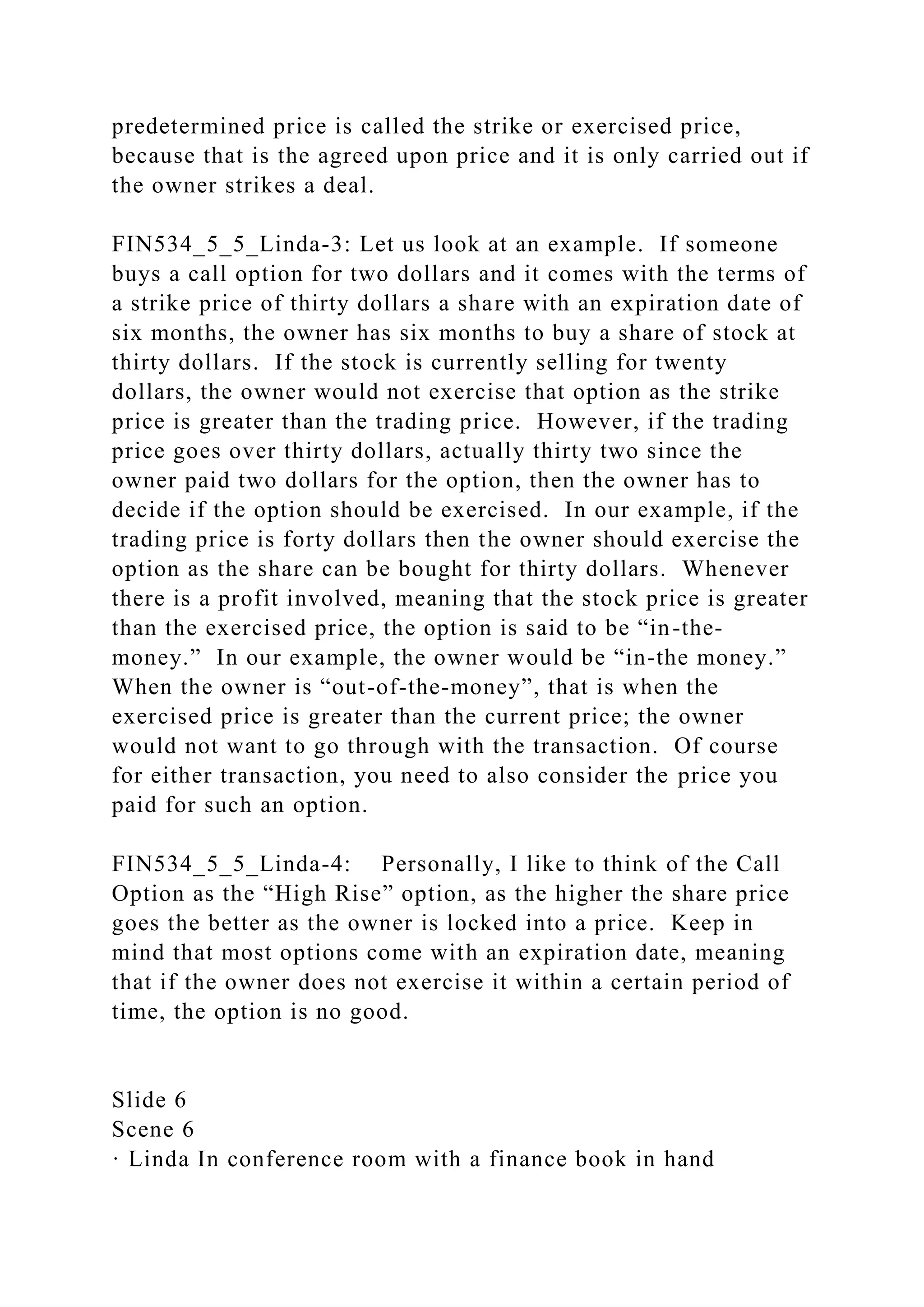 predetermined price is called the strike or exercised price,
because that is the agreed upon price and it is only carried out if
the owner strikes a deal.
FIN534_5_5_Linda-3: Let us look at an example. If someone
buys a call option for two dollars and it comes with the terms of
a strike price of thirty dollars a share with an expiration date of
six months, the owner has six months to buy a share of stock at
thirty dollars. If the stock is currently selling for twenty
dollars, the owner would not exercise that option as the strike
price is greater than the trading price. However, if the trading
price goes over thirty dollars, actually thirty two since the
owner paid two dollars for the option, then the owner has to
decide if the option should be exercised. In our example, if the
trading price is forty dollars then the owner should exercise the
option as the share can be bought for thirty dollars. Whenever
there is a profit involved, meaning that the stock price is greater
than the exercised price, the option is said to be “in-the-
money.” In our example, the owner would be “in-the money.”
When the owner is “out-of-the-money”, that is when the
exercised price is greater than the current price; the owner
would not want to go through with the transaction. Of course
for either transaction, you need to also consider the price you
paid for such an option.
FIN534_5_5_Linda-4: Personally, I like to think of the Call
Option as the “High Rise” option, as the higher the share price
goes the better as the owner is locked into a price. Keep in
mind that most options come with an expiration date, meaning
that if the owner does not exercise it within a certain period of
time, the option is no good.
Slide 6
Scene 6
· Linda In conference room with a finance book in hand
 
