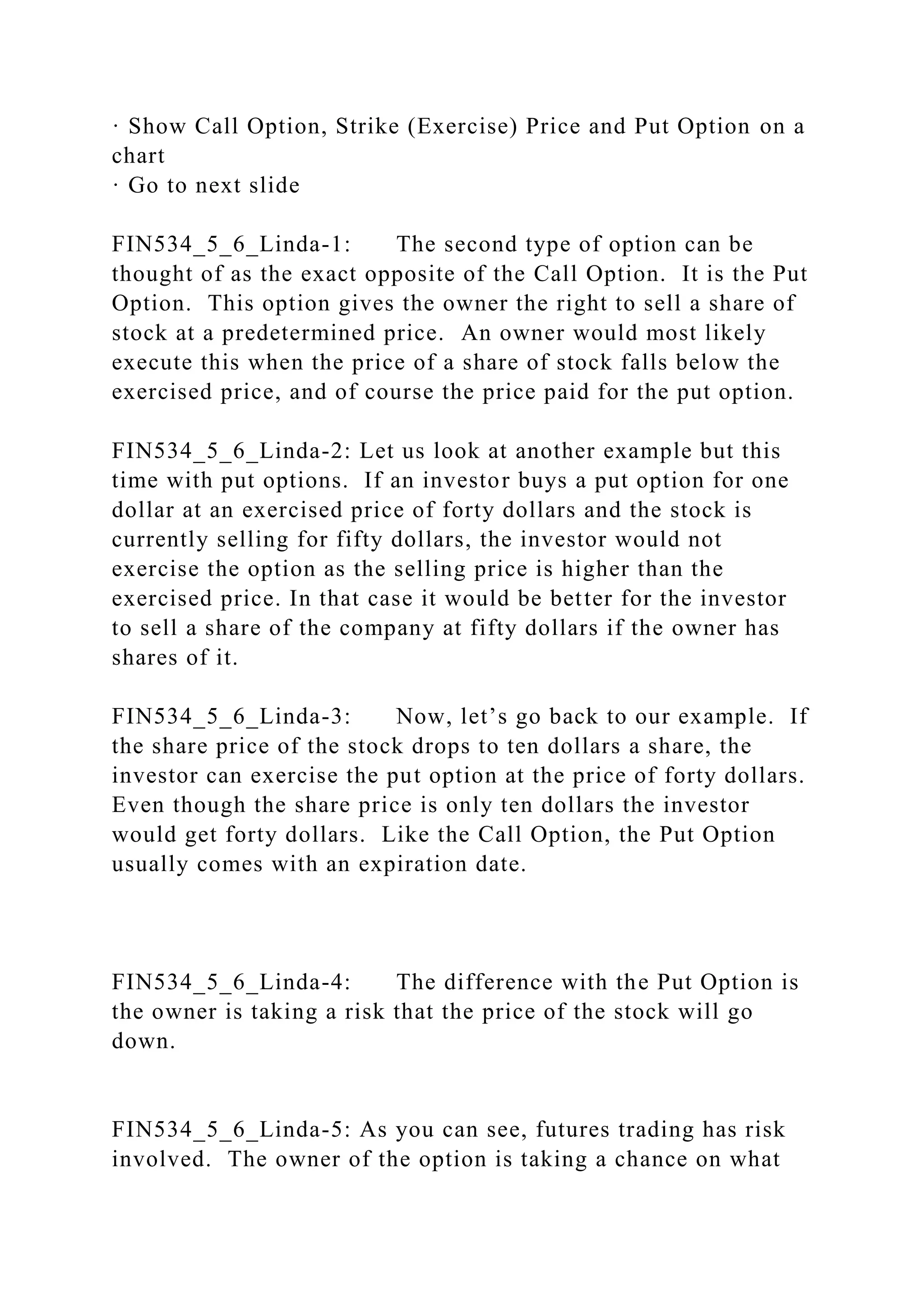 · Show Call Option, Strike (Exercise) Price and Put Option on a
chart
· Go to next slide
FIN534_5_6_Linda-1: The second type of option can be
thought of as the exact opposite of the Call Option. It is the Put
Option. This option gives the owner the right to sell a share of
stock at a predetermined price. An owner would most likely
execute this when the price of a share of stock falls below the
exercised price, and of course the price paid for the put option.
FIN534_5_6_Linda-2: Let us look at another example but this
time with put options. If an investor buys a put option for one
dollar at an exercised price of forty dollars and the stock is
currently selling for fifty dollars, the investor would not
exercise the option as the selling price is higher than the
exercised price. In that case it would be better for the investor
to sell a share of the company at fifty dollars if the owner has
shares of it.
FIN534_5_6_Linda-3: Now, let’s go back to our example. If
the share price of the stock drops to ten dollars a share, the
investor can exercise the put option at the price of forty dollars.
Even though the share price is only ten dollars the investor
would get forty dollars. Like the Call Option, the Put Option
usually comes with an expiration date.
FIN534_5_6_Linda-4: The difference with the Put Option is
the owner is taking a risk that the price of the stock will go
down.
FIN534_5_6_Linda-5: As you can see, futures trading has risk
involved. The owner of the option is taking a chance on what
 
