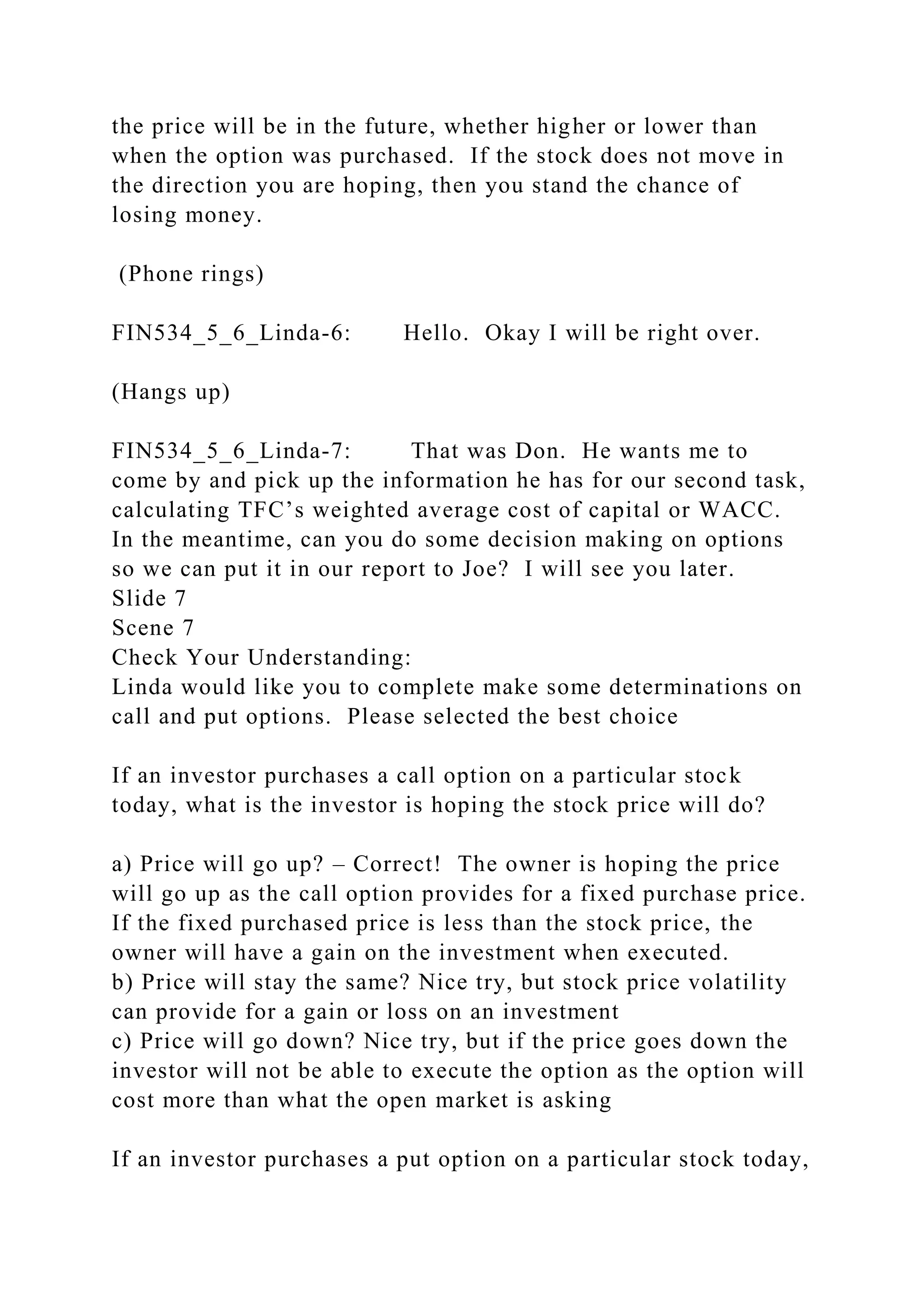 the price will be in the future, whether higher or lower than
when the option was purchased. If the stock does not move in
the direction you are hoping, then you stand the chance of
losing money.
(Phone rings)
FIN534_5_6_Linda-6: Hello. Okay I will be right over.
(Hangs up)
FIN534_5_6_Linda-7: That was Don. He wants me to
come by and pick up the information he has for our second task,
calculating TFC’s weighted average cost of capital or WACC.
In the meantime, can you do some decision making on options
so we can put it in our report to Joe? I will see you later.
Slide 7
Scene 7
Check Your Understanding:
Linda would like you to complete make some determinations on
call and put options. Please selected the best choice
If an investor purchases a call option on a particular stock
today, what is the investor is hoping the stock price will do?
a) Price will go up? – Correct! The owner is hoping the price
will go up as the call option provides for a fixed purchase price.
If the fixed purchased price is less than the stock price, the
owner will have a gain on the investment when executed.
b) Price will stay the same? Nice try, but stock price volatility
can provide for a gain or loss on an investment
c) Price will go down? Nice try, but if the price goes down the
investor will not be able to execute the option as the option will
cost more than what the open market is asking
If an investor purchases a put option on a particular stock today,
 