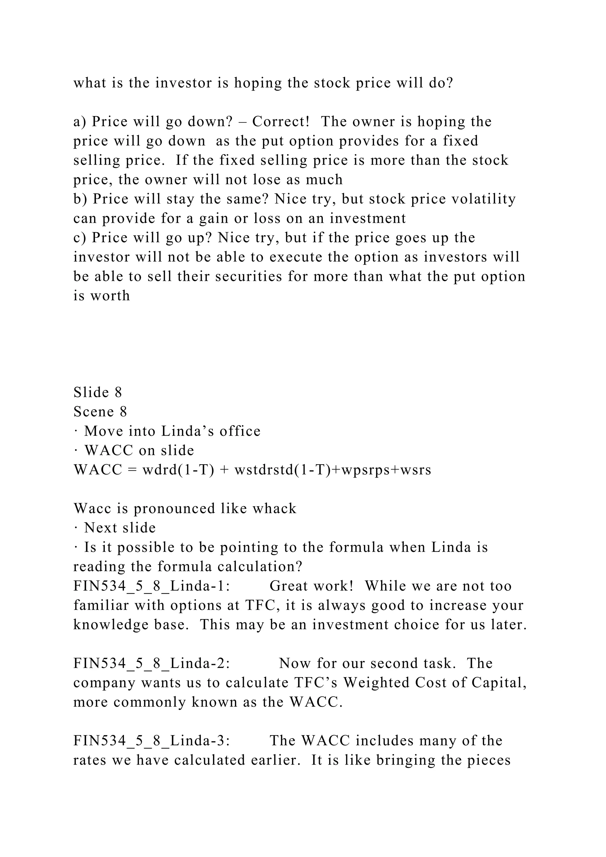 what is the investor is hoping the stock price will do?
a) Price will go down? – Correct! The owner is hoping the
price will go down as the put option provides for a fixed
selling price. If the fixed selling price is more than the stock
price, the owner will not lose as much
b) Price will stay the same? Nice try, but stock price volatility
can provide for a gain or loss on an investment
c) Price will go up? Nice try, but if the price goes up the
investor will not be able to execute the option as investors will
be able to sell their securities for more than what the put option
is worth
Slide 8
Scene 8
· Move into Linda’s office
· WACC on slide
WACC = wdrd(1-T) + wstdrstd(1-T)+wpsrps+wsrs
Wacc is pronounced like whack
· Next slide
· Is it possible to be pointing to the formula when Linda is
reading the formula calculation?
FIN534_5_8_Linda-1: Great work! While we are not too
familiar with options at TFC, it is always good to increase your
knowledge base. This may be an investment choice for us later.
FIN534_5_8_Linda-2: Now for our second task. The
company wants us to calculate TFC’s Weighted Cost of Capital,
more commonly known as the WACC.
FIN534_5_8_Linda-3: The WACC includes many of the
rates we have calculated earlier. It is like bringing the pieces
 
