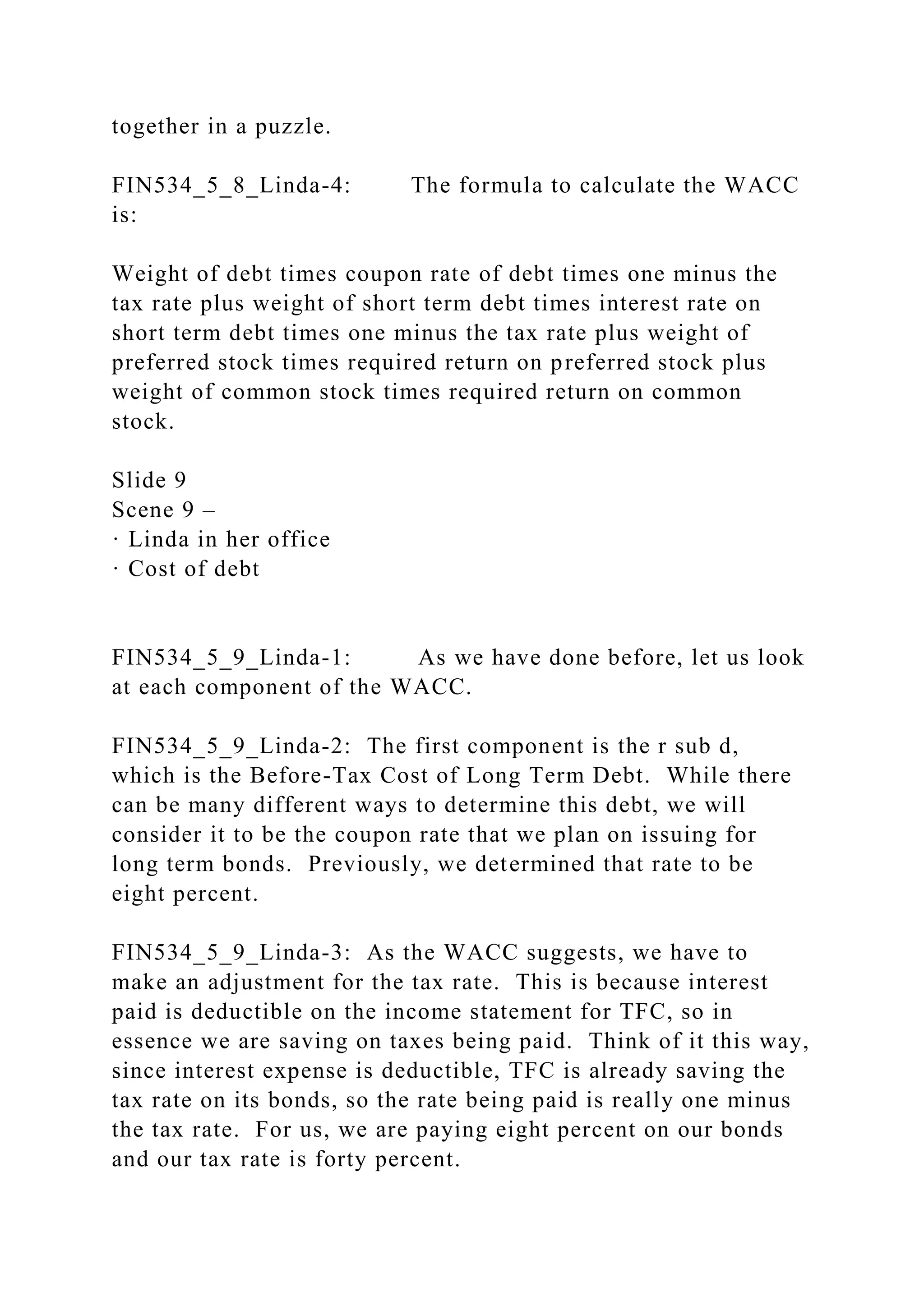 together in a puzzle.
FIN534_5_8_Linda-4: The formula to calculate the WACC
is:
Weight of debt times coupon rate of debt times one minus the
tax rate plus weight of short term debt times interest rate on
short term debt times one minus the tax rate plus weight of
preferred stock times required return on preferred stock plus
weight of common stock times required return on common
stock.
Slide 9
Scene 9 –
· Linda in her office
· Cost of debt
FIN534_5_9_Linda-1: As we have done before, let us look
at each component of the WACC.
FIN534_5_9_Linda-2: The first component is the r sub d,
which is the Before-Tax Cost of Long Term Debt. While there
can be many different ways to determine this debt, we will
consider it to be the coupon rate that we plan on issuing for
long term bonds. Previously, we determined that rate to be
eight percent.
FIN534_5_9_Linda-3: As the WACC suggests, we have to
make an adjustment for the tax rate. This is because interest
paid is deductible on the income statement for TFC, so in
essence we are saving on taxes being paid. Think of it this way,
since interest expense is deductible, TFC is already saving the
tax rate on its bonds, so the rate being paid is really one minus
the tax rate. For us, we are paying eight percent on our bonds
and our tax rate is forty percent.
 