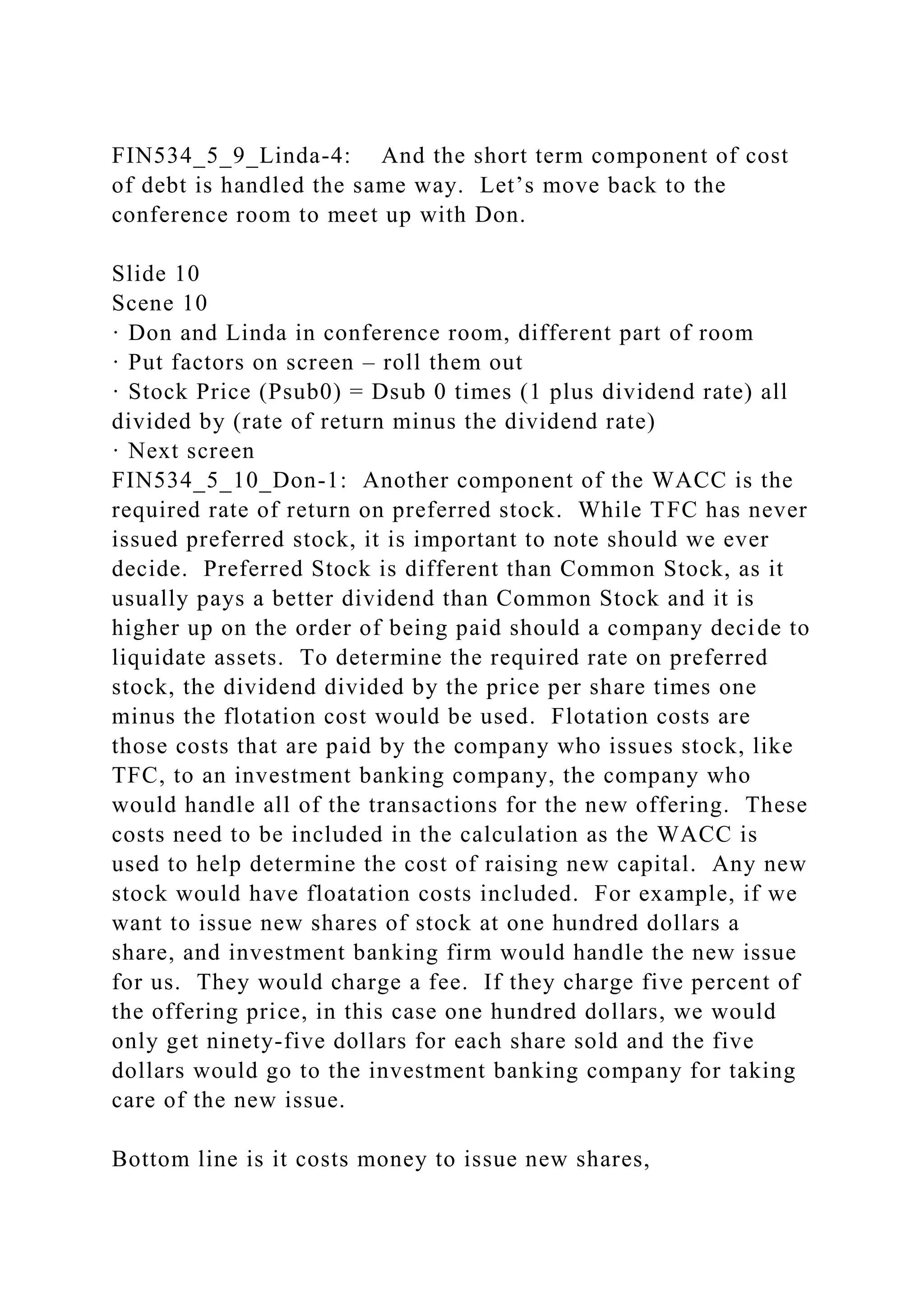 FIN534_5_9_Linda-4: And the short term component of cost
of debt is handled the same way. Let’s move back to the
conference room to meet up with Don.
Slide 10
Scene 10
· Don and Linda in conference room, different part of room
· Put factors on screen – roll them out
· Stock Price (Psub0) = Dsub 0 times (1 plus dividend rate) all
divided by (rate of return minus the dividend rate)
· Next screen
FIN534_5_10_Don-1: Another component of the WACC is the
required rate of return on preferred stock. While TFC has never
issued preferred stock, it is important to note should we ever
decide. Preferred Stock is different than Common Stock, as it
usually pays a better dividend than Common Stock and it is
higher up on the order of being paid should a company decide to
liquidate assets. To determine the required rate on preferred
stock, the dividend divided by the price per share times one
minus the flotation cost would be used. Flotation costs are
those costs that are paid by the company who issues stock, like
TFC, to an investment banking company, the company who
would handle all of the transactions for the new offering. These
costs need to be included in the calculation as the WACC is
used to help determine the cost of raising new capital. Any new
stock would have floatation costs included. For example, if we
want to issue new shares of stock at one hundred dollars a
share, and investment banking firm would handle the new issue
for us. They would charge a fee. If they charge five percent of
the offering price, in this case one hundred dollars, we would
only get ninety-five dollars for each share sold and the five
dollars would go to the investment banking company for taking
care of the new issue.
Bottom line is it costs money to issue new shares,
 