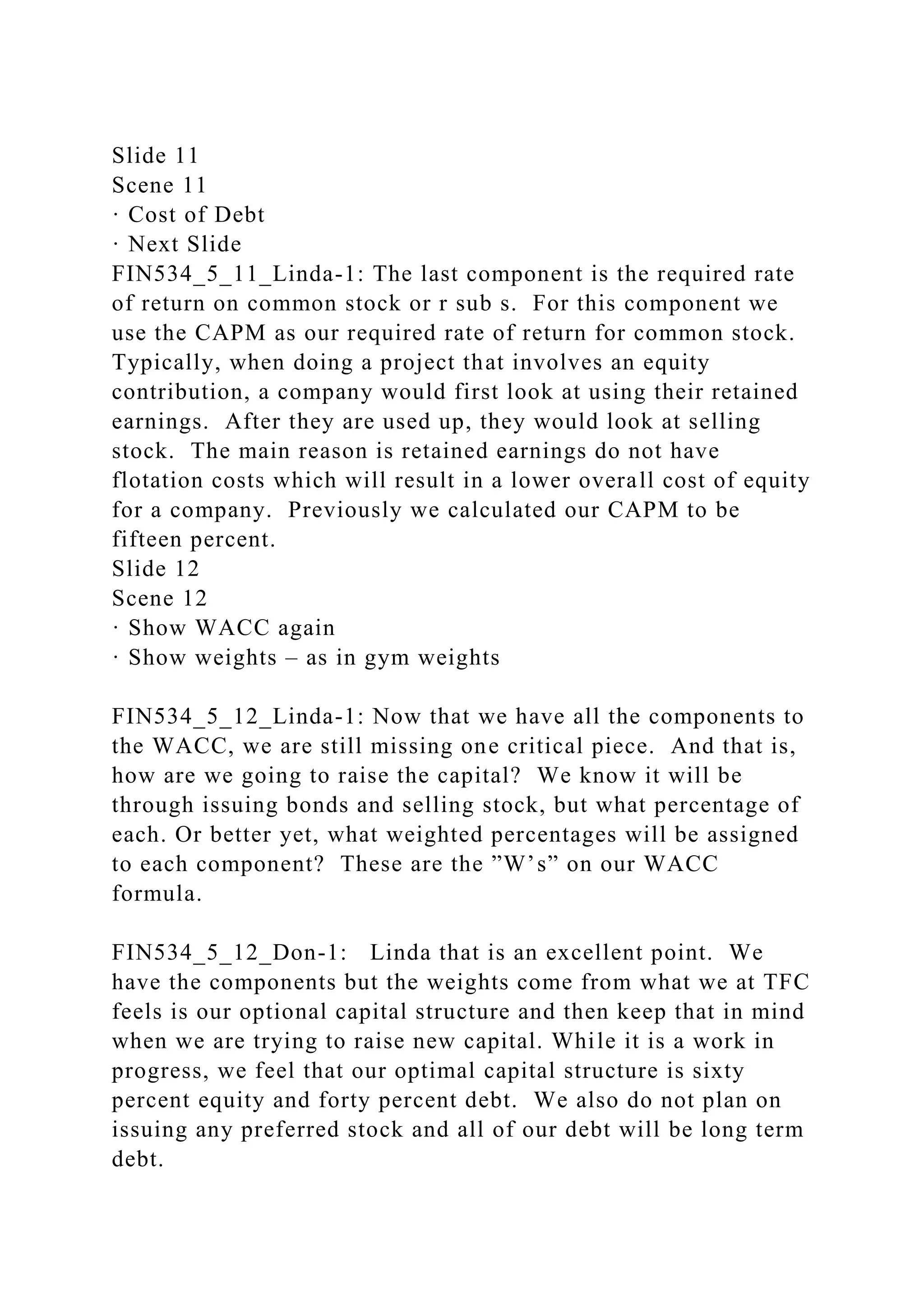 Slide 11
Scene 11
· Cost of Debt
· Next Slide
FIN534_5_11_Linda-1: The last component is the required rate
of return on common stock or r sub s. For this component we
use the CAPM as our required rate of return for common stock.
Typically, when doing a project that involves an equity
contribution, a company would first look at using their retained
earnings. After they are used up, they would look at selling
stock. The main reason is retained earnings do not have
flotation costs which will result in a lower overall cost of equity
for a company. Previously we calculated our CAPM to be
fifteen percent.
Slide 12
Scene 12
· Show WACC again
· Show weights – as in gym weights
FIN534_5_12_Linda-1: Now that we have all the components to
the WACC, we are still missing one critical piece. And that is,
how are we going to raise the capital? We know it will be
through issuing bonds and selling stock, but what percentage of
each. Or better yet, what weighted percentages will be assigned
to each component? These are the ”W’s” on our WACC
formula.
FIN534_5_12_Don-1: Linda that is an excellent point. We
have the components but the weights come from what we at TFC
feels is our optional capital structure and then keep that in mind
when we are trying to raise new capital. While it is a work in
progress, we feel that our optimal capital structure is sixty
percent equity and forty percent debt. We also do not plan on
issuing any preferred stock and all of our debt will be long term
debt.
 