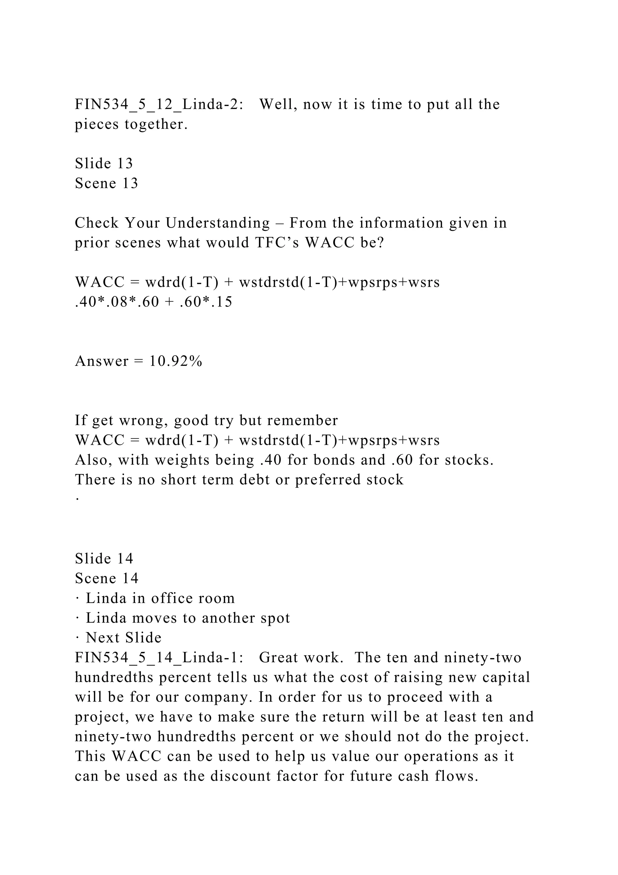FIN534_5_12_Linda-2: Well, now it is time to put all the
pieces together.
Slide 13
Scene 13
Check Your Understanding – From the information given in
prior scenes what would TFC’s WACC be?
WACC = wdrd(1-T) + wstdrstd(1-T)+wpsrps+wsrs
.40*.08*.60 + .60*.15
Answer = 10.92%
If get wrong, good try but remember
WACC = wdrd(1-T) + wstdrstd(1-T)+wpsrps+wsrs
Also, with weights being .40 for bonds and .60 for stocks.
There is no short term debt or preferred stock
·
Slide 14
Scene 14
· Linda in office room
· Linda moves to another spot
· Next Slide
FIN534_5_14_Linda-1: Great work. The ten and ninety-two
hundredths percent tells us what the cost of raising new capital
will be for our company. In order for us to proceed with a
project, we have to make sure the return will be at least ten and
ninety-two hundredths percent or we should not do the project.
This WACC can be used to help us value our operations as it
can be used as the discount factor for future cash flows.
 