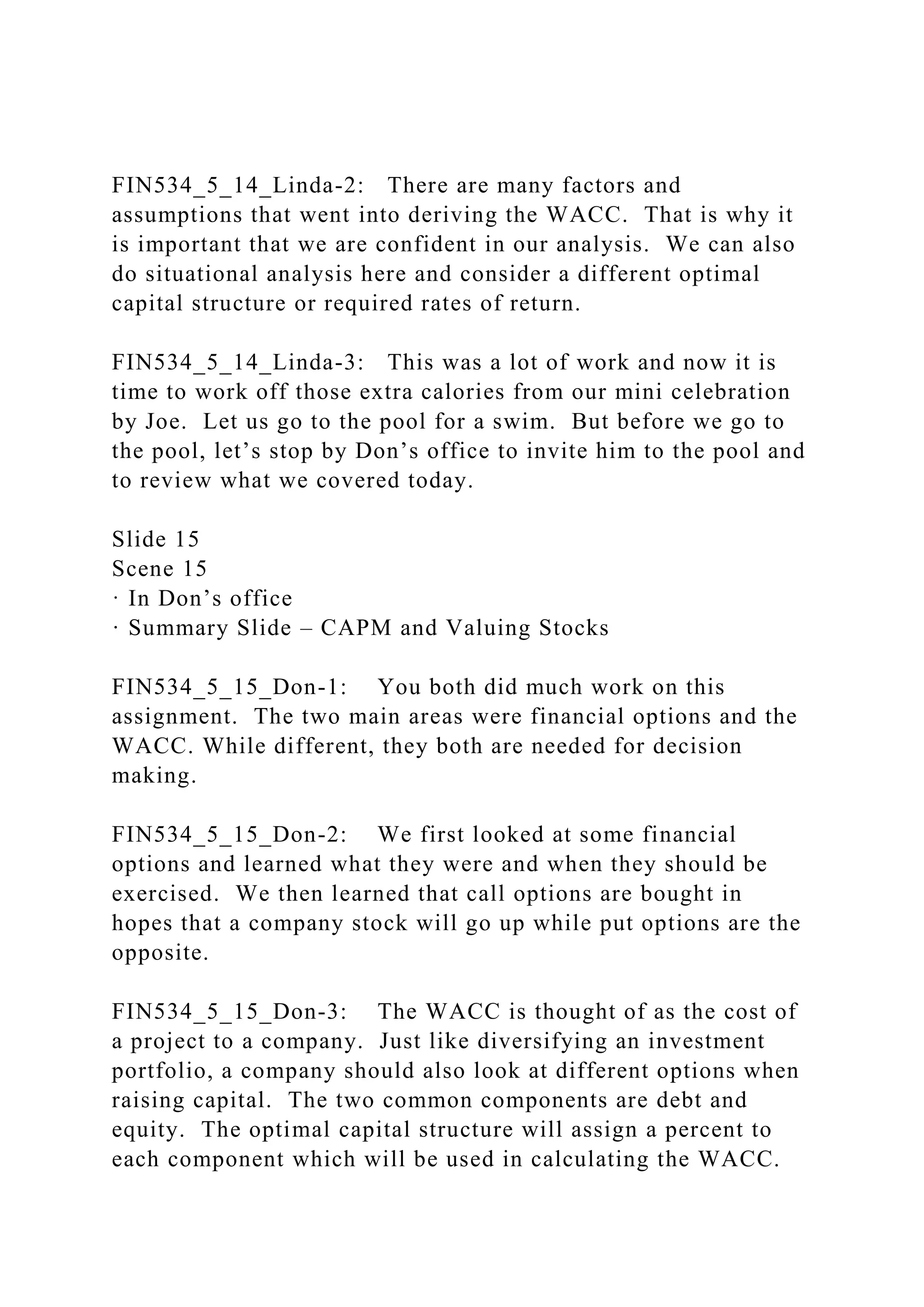 FIN534_5_14_Linda-2: There are many factors and
assumptions that went into deriving the WACC. That is why it
is important that we are confident in our analysis. We can also
do situational analysis here and consider a different optimal
capital structure or required rates of return.
FIN534_5_14_Linda-3: This was a lot of work and now it is
time to work off those extra calories from our mini celebration
by Joe. Let us go to the pool for a swim. But before we go to
the pool, let’s stop by Don’s office to invite him to the pool and
to review what we covered today.
Slide 15
Scene 15
· In Don’s office
· Summary Slide – CAPM and Valuing Stocks
FIN534_5_15_Don-1: You both did much work on this
assignment. The two main areas were financial options and the
WACC. While different, they both are needed for decision
making.
FIN534_5_15_Don-2: We first looked at some financial
options and learned what they were and when they should be
exercised. We then learned that call options are bought in
hopes that a company stock will go up while put options are the
opposite.
FIN534_5_15_Don-3: The WACC is thought of as the cost of
a project to a company. Just like diversifying an investment
portfolio, a company should also look at different options when
raising capital. The two common components are debt and
equity. The optimal capital structure will assign a percent to
each component which will be used in calculating the WACC.
 