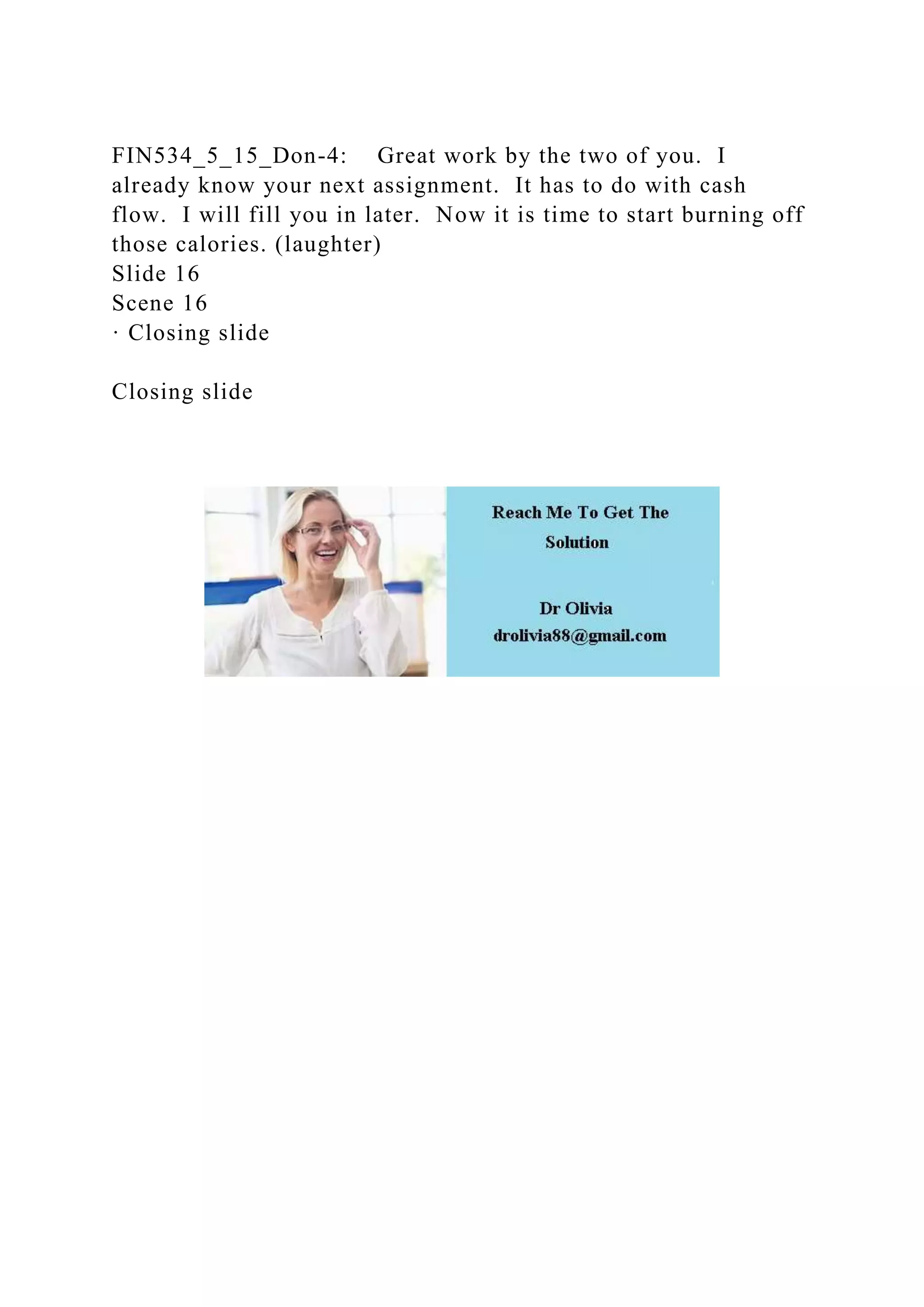 FIN534_5_15_Don-4: Great work by the two of you. I
already know your next assignment. It has to do with cash
flow. I will fill you in later. Now it is time to start burning off
those calories. (laughter)
Slide 16
Scene 16
· Closing slide
Closing slide
 