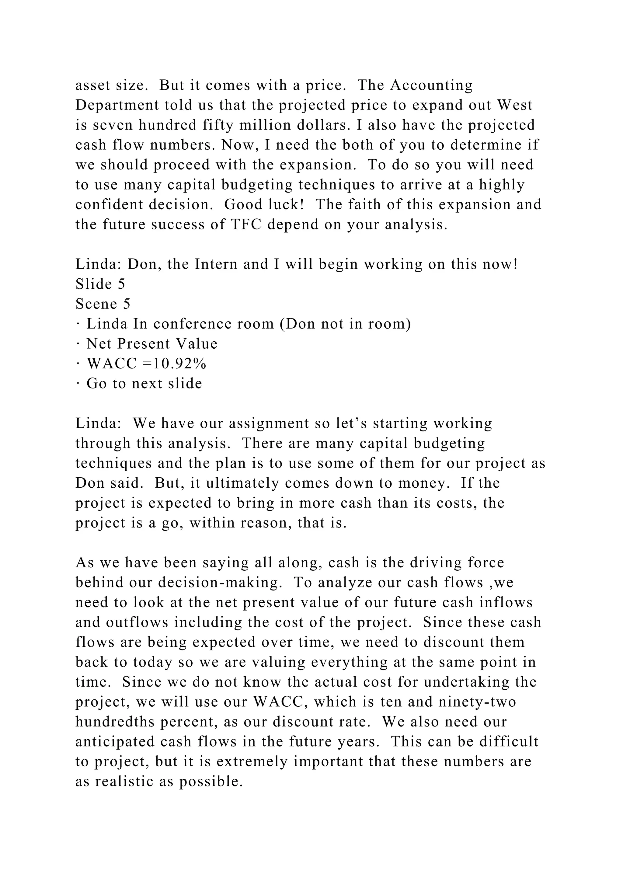 asset size. But it comes with a price. The Accounting
Department told us that the projected price to expand out West
is seven hundred fifty million dollars. I also have the projected
cash flow numbers. Now, I need the both of you to determine if
we should proceed with the expansion. To do so you will need
to use many capital budgeting techniques to arrive at a highly
confident decision. Good luck! The faith of this expansion and
the future success of TFC depend on your analysis.
Linda: Don, the Intern and I will begin working on this now!
Slide 5
Scene 5
· Linda In conference room (Don not in room)
· Net Present Value
· WACC =10.92%
· Go to next slide
Linda: We have our assignment so let’s starting working
through this analysis. There are many capital budgeting
techniques and the plan is to use some of them for our project as
Don said. But, it ultimately comes down to money. If the
project is expected to bring in more cash than its costs, the
project is a go, within reason, that is.
As we have been saying all along, cash is the driving force
behind our decision-making. To analyze our cash flows ,we
need to look at the net present value of our future cash inflows
and outflows including the cost of the project. Since these cash
flows are being expected over time, we need to discount them
back to today so we are valuing everything at the same point in
time. Since we do not know the actual cost for undertaking the
project, we will use our WACC, which is ten and ninety-two
hundredths percent, as our discount rate. We also need our
anticipated cash flows in the future years. This can be difficult
to project, but it is extremely important that these numbers are
as realistic as possible.
 