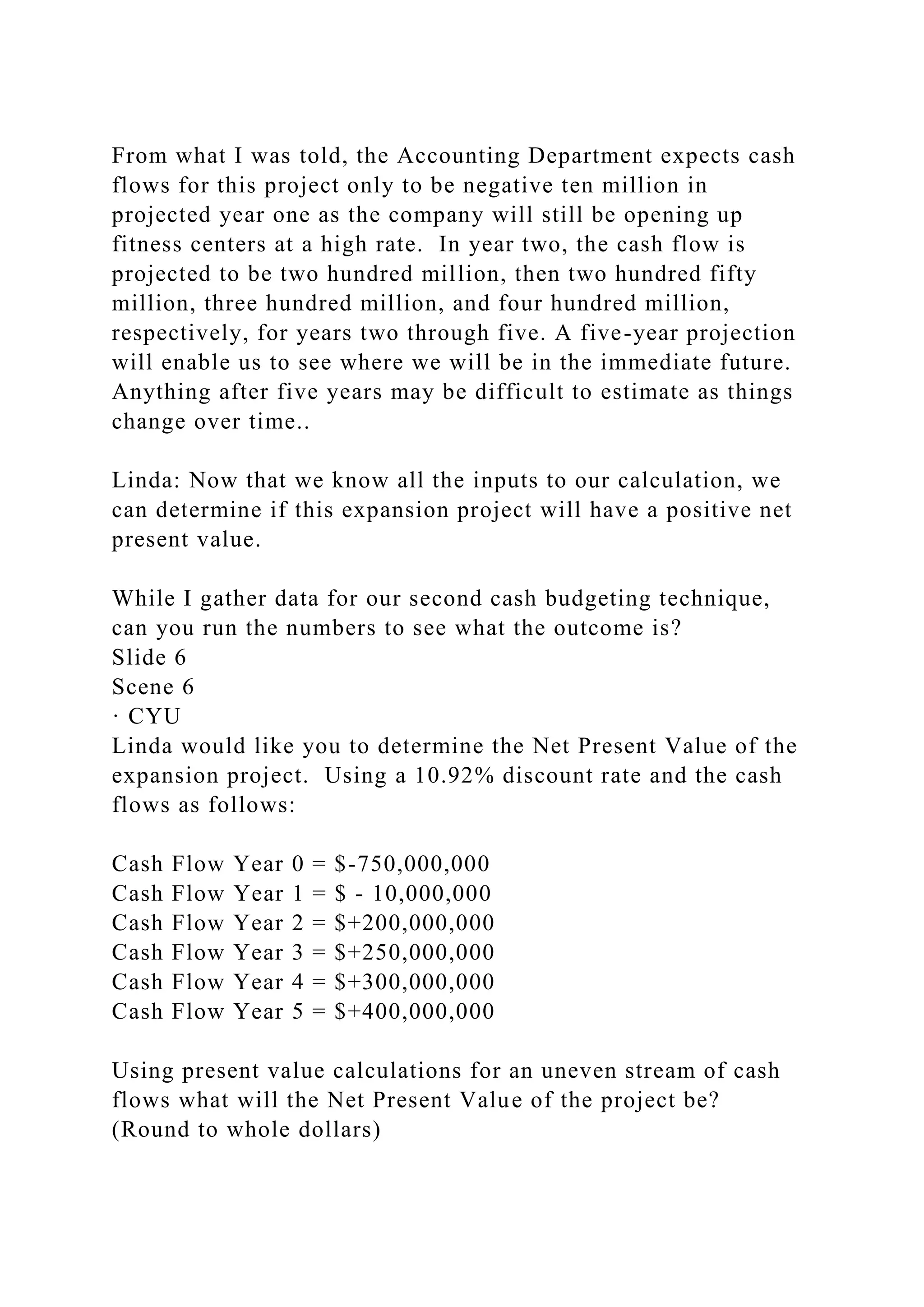From what I was told, the Accounting Department expects cash
flows for this project only to be negative ten million in
projected year one as the company will still be opening up
fitness centers at a high rate. In year two, the cash flow is
projected to be two hundred million, then two hundred fifty
million, three hundred million, and four hundred million,
respectively, for years two through five. A five-year projection
will enable us to see where we will be in the immediate future.
Anything after five years may be difficult to estimate as things
change over time..
Linda: Now that we know all the inputs to our calculation, we
can determine if this expansion project will have a positive net
present value.
While I gather data for our second cash budgeting technique,
can you run the numbers to see what the outcome is?
Slide 6
Scene 6
· CYU
Linda would like you to determine the Net Present Value of the
expansion project. Using a 10.92% discount rate and the cash
flows as follows:
Cash Flow Year 0 = $-750,000,000
Cash Flow Year 1 = $ - 10,000,000
Cash Flow Year 2 = $+200,000,000
Cash Flow Year 3 = $+250,000,000
Cash Flow Year 4 = $+300,000,000
Cash Flow Year 5 = $+400,000,000
Using present value calculations for an uneven stream of cash
flows what will the Net Present Value of the project be?
(Round to whole dollars)
 