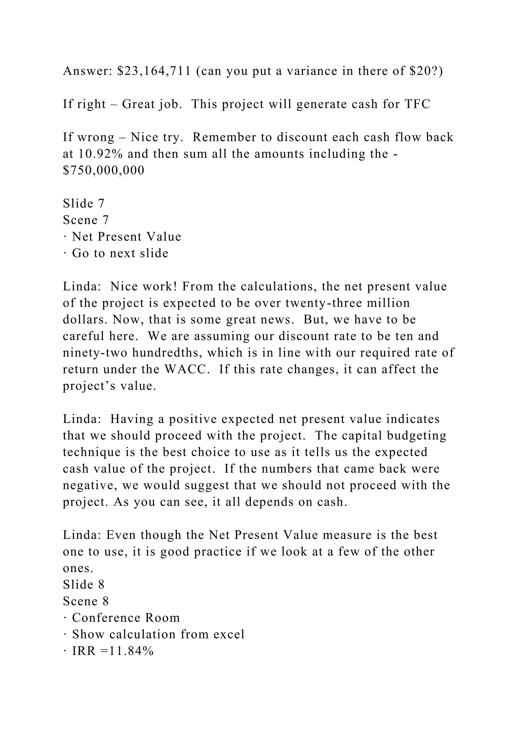 Answer: $23,164,711 (can you put a variance in there of $20?)
If right – Great job. This project will generate cash for TFC
If wrong – Nice try. Remember to discount each cash flow back
at 10.92% and then sum all the amounts including the -
$750,000,000
Slide 7
Scene 7
· Net Present Value
· Go to next slide
Linda: Nice work! From the calculations, the net present value
of the project is expected to be over twenty-three million
dollars. Now, that is some great news. But, we have to be
careful here. We are assuming our discount rate to be ten and
ninety-two hundredths, which is in line with our required rate of
return under the WACC. If this rate changes, it can affect the
project’s value.
Linda: Having a positive expected net present value indicates
that we should proceed with the project. The capital budgeting
technique is the best choice to use as it tells us the expected
cash value of the project. If the numbers that came back were
negative, we would suggest that we should not proceed with the
project. As you can see, it all depends on cash.
Linda: Even though the Net Present Value measure is the best
one to use, it is good practice if we look at a few of the other
ones.
Slide 8
Scene 8
· Conference Room
· Show calculation from excel
· IRR =11.84%
 