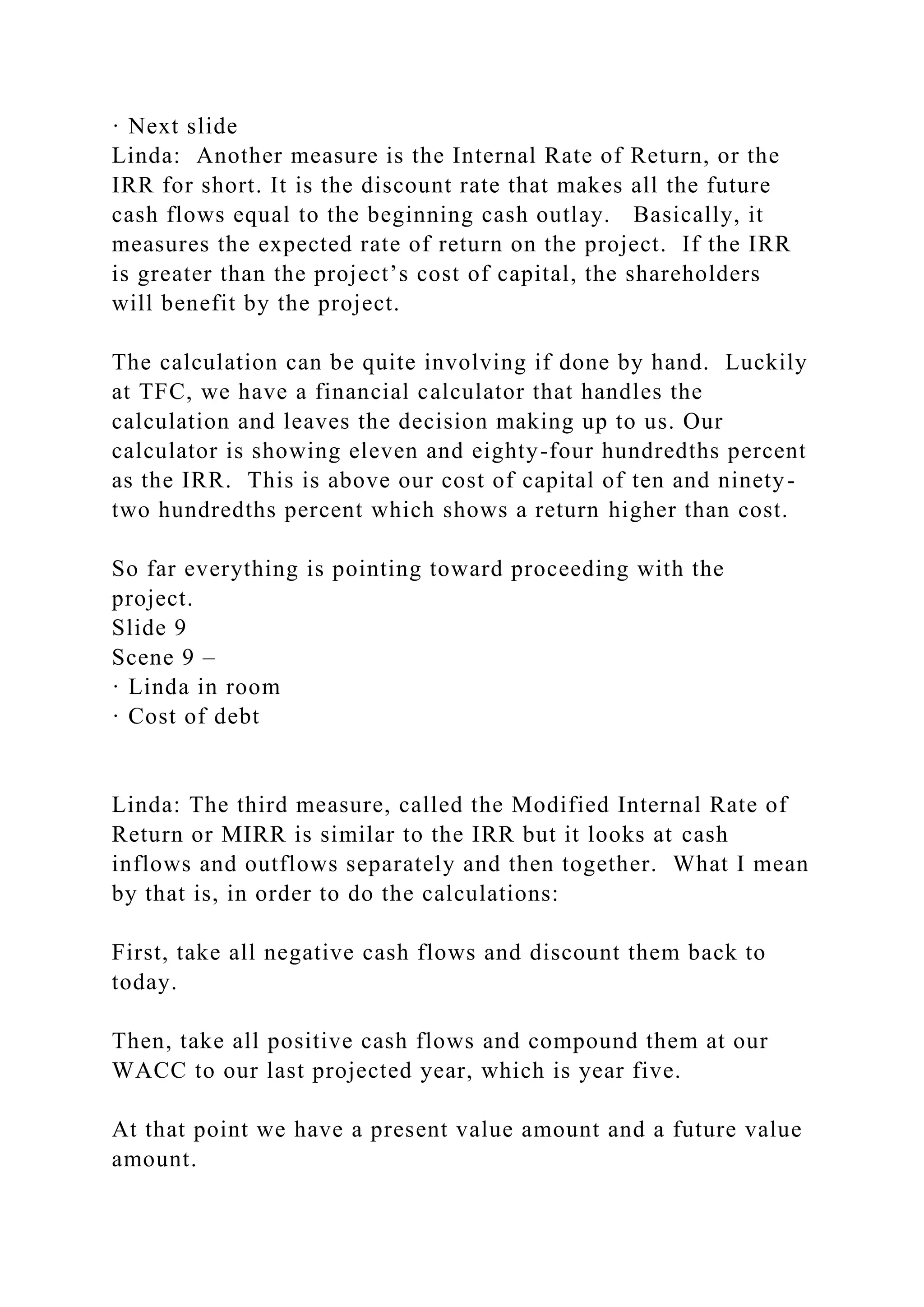 · Next slide
Linda: Another measure is the Internal Rate of Return, or the
IRR for short. It is the discount rate that makes all the future
cash flows equal to the beginning cash outlay. Basically, it
measures the expected rate of return on the project. If the IRR
is greater than the project’s cost of capital, the shareholders
will benefit by the project.
The calculation can be quite involving if done by hand. Luckily
at TFC, we have a financial calculator that handles the
calculation and leaves the decision making up to us. Our
calculator is showing eleven and eighty-four hundredths percent
as the IRR. This is above our cost of capital of ten and ninety-
two hundredths percent which shows a return higher than cost.
So far everything is pointing toward proceeding with the
project.
Slide 9
Scene 9 –
· Linda in room
· Cost of debt
Linda: The third measure, called the Modified Internal Rate of
Return or MIRR is similar to the IRR but it looks at cash
inflows and outflows separately and then together. What I mean
by that is, in order to do the calculations:
First, take all negative cash flows and discount them back to
today.
Then, take all positive cash flows and compound them at our
WACC to our last projected year, which is year five.
At that point we have a present value amount and a future value
amount.
 