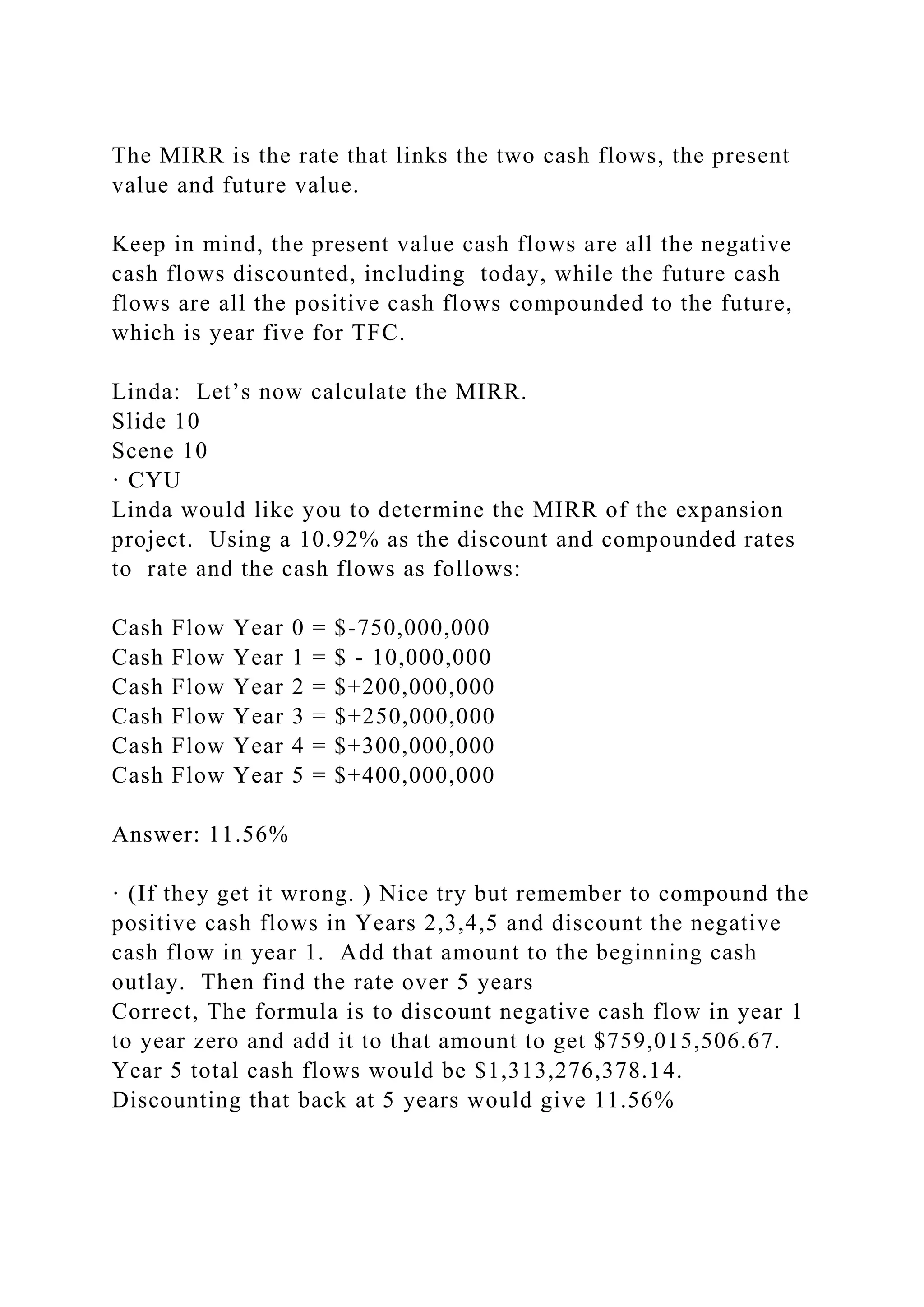 The MIRR is the rate that links the two cash flows, the present
value and future value.
Keep in mind, the present value cash flows are all the negative
cash flows discounted, including today, while the future cash
flows are all the positive cash flows compounded to the future,
which is year five for TFC.
Linda: Let’s now calculate the MIRR.
Slide 10
Scene 10
· CYU
Linda would like you to determine the MIRR of the expansion
project. Using a 10.92% as the discount and compounded rates
to rate and the cash flows as follows:
Cash Flow Year 0 = $-750,000,000
Cash Flow Year 1 = $ - 10,000,000
Cash Flow Year 2 = $+200,000,000
Cash Flow Year 3 = $+250,000,000
Cash Flow Year 4 = $+300,000,000
Cash Flow Year 5 = $+400,000,000
Answer: 11.56%
· (If they get it wrong. ) Nice try but remember to compound the
positive cash flows in Years 2,3,4,5 and discount the negative
cash flow in year 1. Add that amount to the beginning cash
outlay. Then find the rate over 5 years
Correct, The formula is to discount negative cash flow in year 1
to year zero and add it to that amount to get $759,015,506.67.
Year 5 total cash flows would be $1,313,276,378.14.
Discounting that back at 5 years would give 11.56%
 