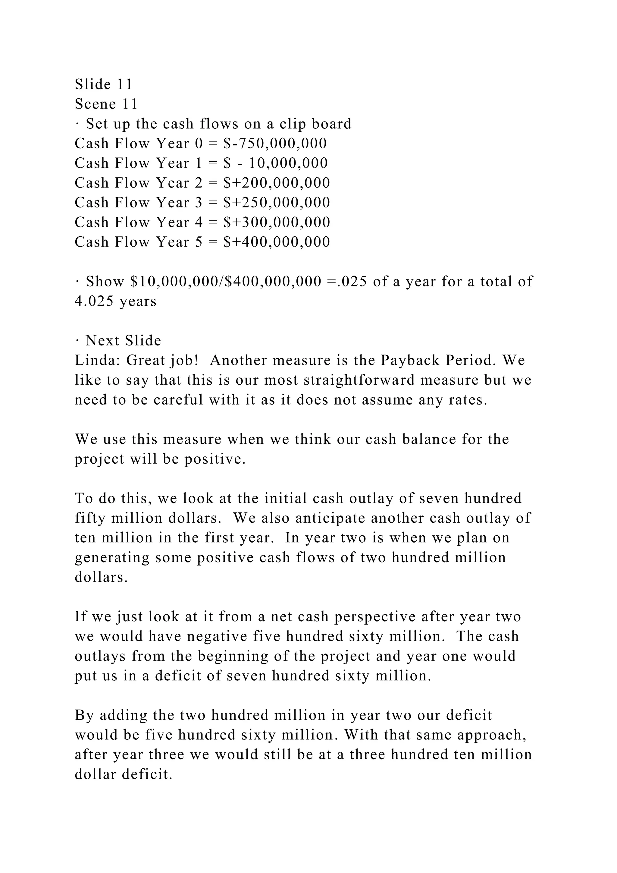 Slide 11
Scene 11
· Set up the cash flows on a clip board
Cash Flow Year 0 = $-750,000,000
Cash Flow Year 1 = $ - 10,000,000
Cash Flow Year 2 = $+200,000,000
Cash Flow Year 3 = $+250,000,000
Cash Flow Year 4 = $+300,000,000
Cash Flow Year 5 = $+400,000,000
· Show $10,000,000/$400,000,000 =.025 of a year for a total of
4.025 years
· Next Slide
Linda: Great job! Another measure is the Payback Period. We
like to say that this is our most straightforward measure but we
need to be careful with it as it does not assume any rates.
We use this measure when we think our cash balance for the
project will be positive.
To do this, we look at the initial cash outlay of seven hundred
fifty million dollars. We also anticipate another cash outlay of
ten million in the first year. In year two is when we plan on
generating some positive cash flows of two hundred million
dollars.
If we just look at it from a net cash perspective after year two
we would have negative five hundred sixty million. The cash
outlays from the beginning of the project and year one would
put us in a deficit of seven hundred sixty million.
By adding the two hundred million in year two our deficit
would be five hundred sixty million. With that same approach,
after year three we would still be at a three hundred ten million
dollar deficit.
 