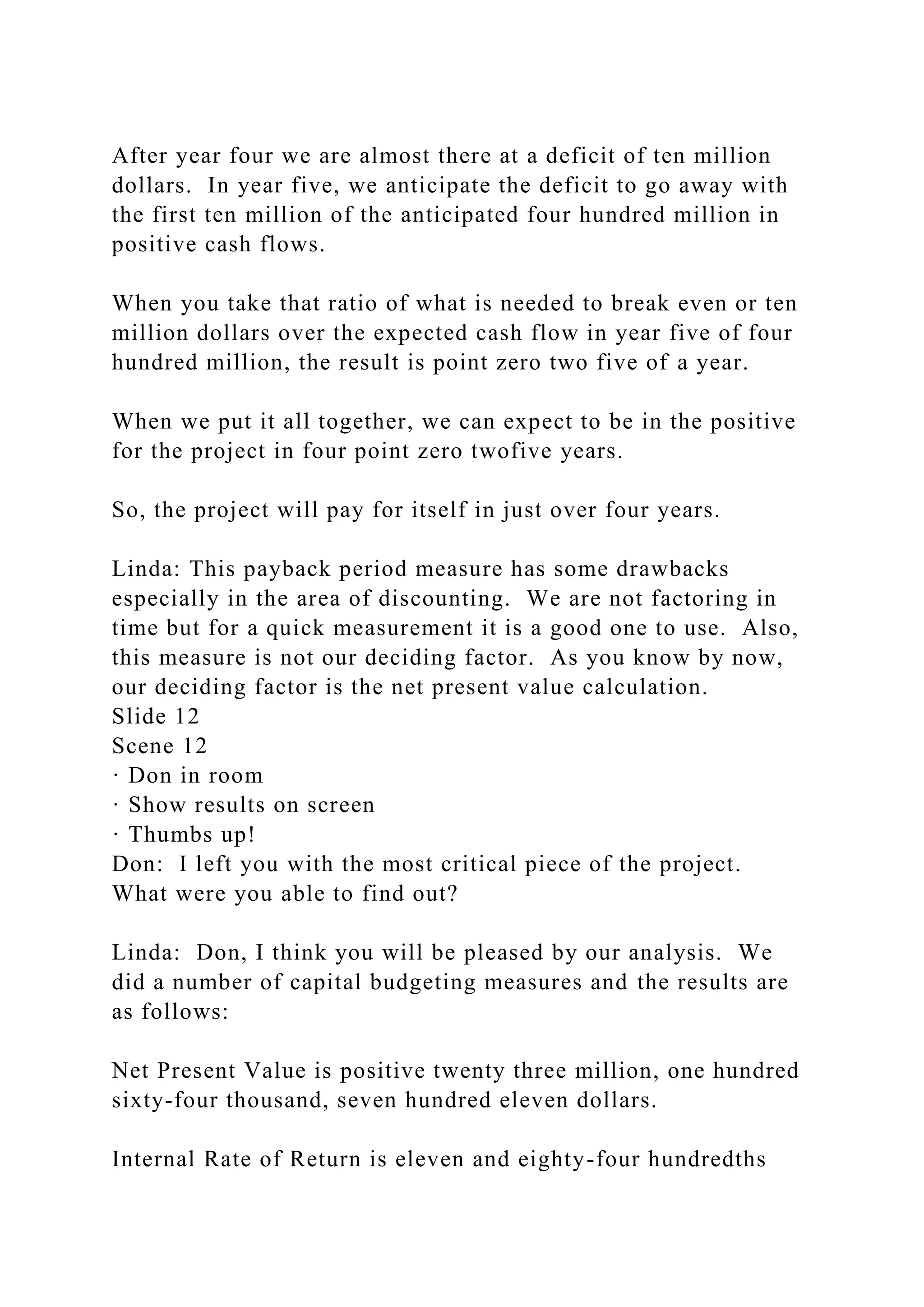 After year four we are almost there at a deficit of ten million
dollars. In year five, we anticipate the deficit to go away with
the first ten million of the anticipated four hundred million in
positive cash flows.
When you take that ratio of what is needed to break even or ten
million dollars over the expected cash flow in year five of four
hundred million, the result is point zero two five of a year.
When we put it all together, we can expect to be in the positive
for the project in four point zero twofive years.
So, the project will pay for itself in just over four years.
Linda: This payback period measure has some drawbacks
especially in the area of discounting. We are not factoring in
time but for a quick measurement it is a good one to use. Also,
this measure is not our deciding factor. As you know by now,
our deciding factor is the net present value calculation.
Slide 12
Scene 12
· Don in room
· Show results on screen
· Thumbs up!
Don: I left you with the most critical piece of the project.
What were you able to find out?
Linda: Don, I think you will be pleased by our analysis. We
did a number of capital budgeting measures and the results are
as follows:
Net Present Value is positive twenty three million, one hundred
sixty-four thousand, seven hundred eleven dollars.
Internal Rate of Return is eleven and eighty-four hundredths
 
