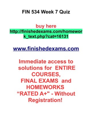 FIN 534 Week 7 Quiz
buy here
http://finishedexams.com/homewor
k_text.php?cat=16131
www.finishedexams.com
Immediate access to
solutions for ENTIRE
COURSES,
FINAL EXAMS and
HOMEWORKS
“RATED A+" - Without
Registration!
 