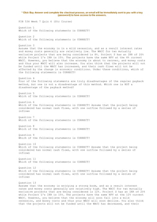 * Click Buy Answer and complete the checkout process, an email will be immediately sent to you with a key
(password) to have access to the answers.
FIN 534 Week 7 Quiz 6 (Str Course)
Question 1
Which of the following statements is CORRECT?
Question 2
Which of the following statements is CORRECT?
Question 3
Assume that the economy is in a mild recession, and as a result interest rates
and money costs generally are relatively low. The WACC for two mutually
exclusive projects that are being considered is 8%. Project S has an IRR of 20%
while Project L's IRR is 15%. The projects have the same NPV at the 8% current
WACC. However, you believe that the economy is about to recover, and money costs
and thus your WACC will also increase. You also think that the projects will not
be funded until the WACC has increased, and their cash flows will not be
affected by the change in economic conditions. Under these conditions, which of
the following statements is CORRECT?
Question 4
Four of the following statements are truly disadvantages of the regular payback
method, but one is not a disadvantage of this method. Which one is NOT a
disadvantage of the payback method?
Question 5
Which of the following statements is CORRECT?
Question 6
Which of the following statements is CORRECT? Assume that the project being
considered has normal cash flows, with one outflow followed by a series of
inflows
Question 7
Which of the following statements is CORRECT?
Question 8
Which of the following statements is CORRECT?
Question 9
Which of the following statements is CORRECT?
Question 10
Which of the following statements is CORRECT? Assume that the project being
considered has normal cash flows, with one outflow followed by a series of
inflows
Question 11
Which of the following statements is CORRECT?
Question 12
Which of the following statements is CORRECT? Assume that the project being
considered has normal cash flows, with one outflow followed by a series of
inflows
Question 13
Assume that the economy is enjoying a strong boom, and as a result interest
rates and money costs generally are relatively high. The WACC for two mutually
exclusive projects that are being considered is 12%. Project S has an IRR of 20%
while Project L's IRR is 15%. The projects have the same NPV at the 12% current
WACC. However, you believe that the economy will soon fall into a mild
recession, and money costs and thus your WACC will soon decline. You also think
that the projects will not be funded until the WACC has decreased, and their
 