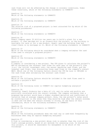 cash flows will not be affected by the change in economic conditions. Under
these conditions, which of the following statements is CORRECT?
Question 14
Which of the following statements is CORRECT?
Question 15
Which of the following statements is CORRECT?
Question 16
The relative risk of a proposed project is best accounted for by which of the
following procedures?
Question 17
Which of the following statements is CORRECT?
Question 18
Rowell Company spent $3 million two years ago to build a plant for a new
product. It then decided not to go forward with the project, so the building is
available for sale or for a new product. Rowell owns the building free and
clear--there is no mortgage on it. Which of the following statements is CORRECT?
Question 19
Which of the following should be considered when a company estimates the cash
flows used to analyze a proposed project?
Question 20
Which of the following statements is CORRECT?
Question 21
A company is considering a new project. The CFO plans to calculate the project’s
NPV by estimating the relevant cash flows for each year of the project’s life
(i.e., the initial investment cost, the annual operating cash flows, and the
terminal cash flow), then discounting those cash flows at the company’s overall
WACC. Which one of the following factors should the CFO be sure to INCLUDE in
the cash flows when estimating the relevant cash flows?
Question 22
Which of the following factors should be included in the cash flows used to
estimate a project’s NPV?
Question 23
Which of the following rules is CORRECT for capital budgeting analysis?
Question 24
Currently, Powell Products has a beta of 1.0, and its sales and profits are
positively correlated with the overall economy. The company estimates that a
proposed new project would have a higher standard deviation and coefficient of
variation than an average company project. Also, the new project’s sales would
be countercyclical in the sense that they would be high when the overall economy
is down and low when the overall economy is strong. On the basis of this
information, which of the following statements is CORRECT?
Question 25
Which of the following statements is CORRECT?
Question 26
Which of the following procedures does the text say is used most frequently by
businesses when they do capital budgeting analyses?
Question 27
A firm is considering a new project whose risk is greater than the risk of the
firm’s average project, based on all methods for assessing risk. In evaluating
this project, it would be reasonable for management to do which of the
following?
 