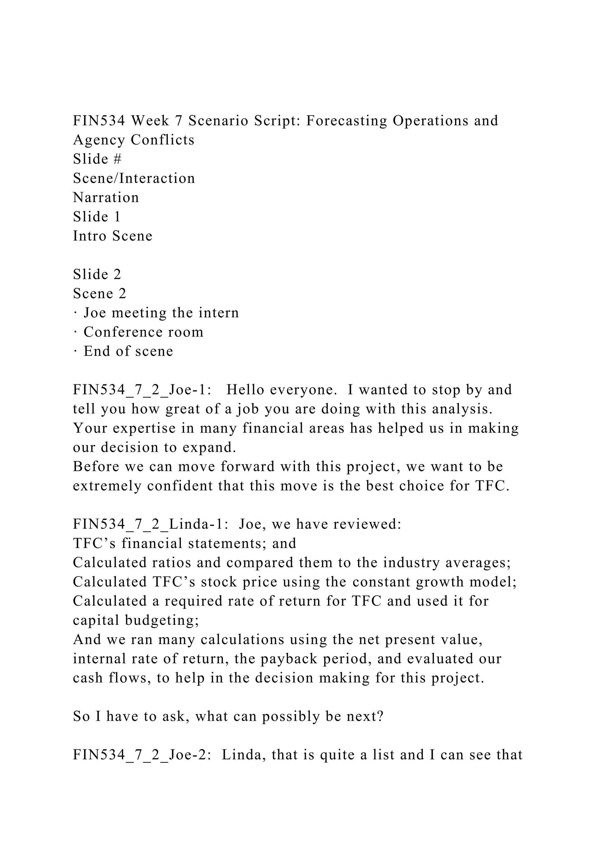 FIN534 Week 7 Scenario Script: Forecasting Operations and
Agency Conflicts
Slide #
Scene/Interaction
Narration
Slide 1
Intro Scene
Slide 2
Scene 2
· Joe meeting the intern
· Conference room
· End of scene
FIN534_7_2_Joe-1: Hello everyone. I wanted to stop by and
tell you how great of a job you are doing with this analysis.
Your expertise in many financial areas has helped us in making
our decision to expand.
Before we can move forward with this project, we want to be
extremely confident that this move is the best choice for TFC.
FIN534_7_2_Linda-1: Joe, we have reviewed:
TFC’s financial statements; and
Calculated ratios and compared them to the industry averages;
Calculated TFC’s stock price using the constant growth model;
Calculated a required rate of return for TFC and used it for
capital budgeting;
And we ran many calculations using the net present value,
internal rate of return, the payback period, and evaluated our
cash flows, to help in the decision making for this project.
So I have to ask, what can possibly be next?
FIN534_7_2_Joe-2: Linda, that is quite a list and I can see that
 