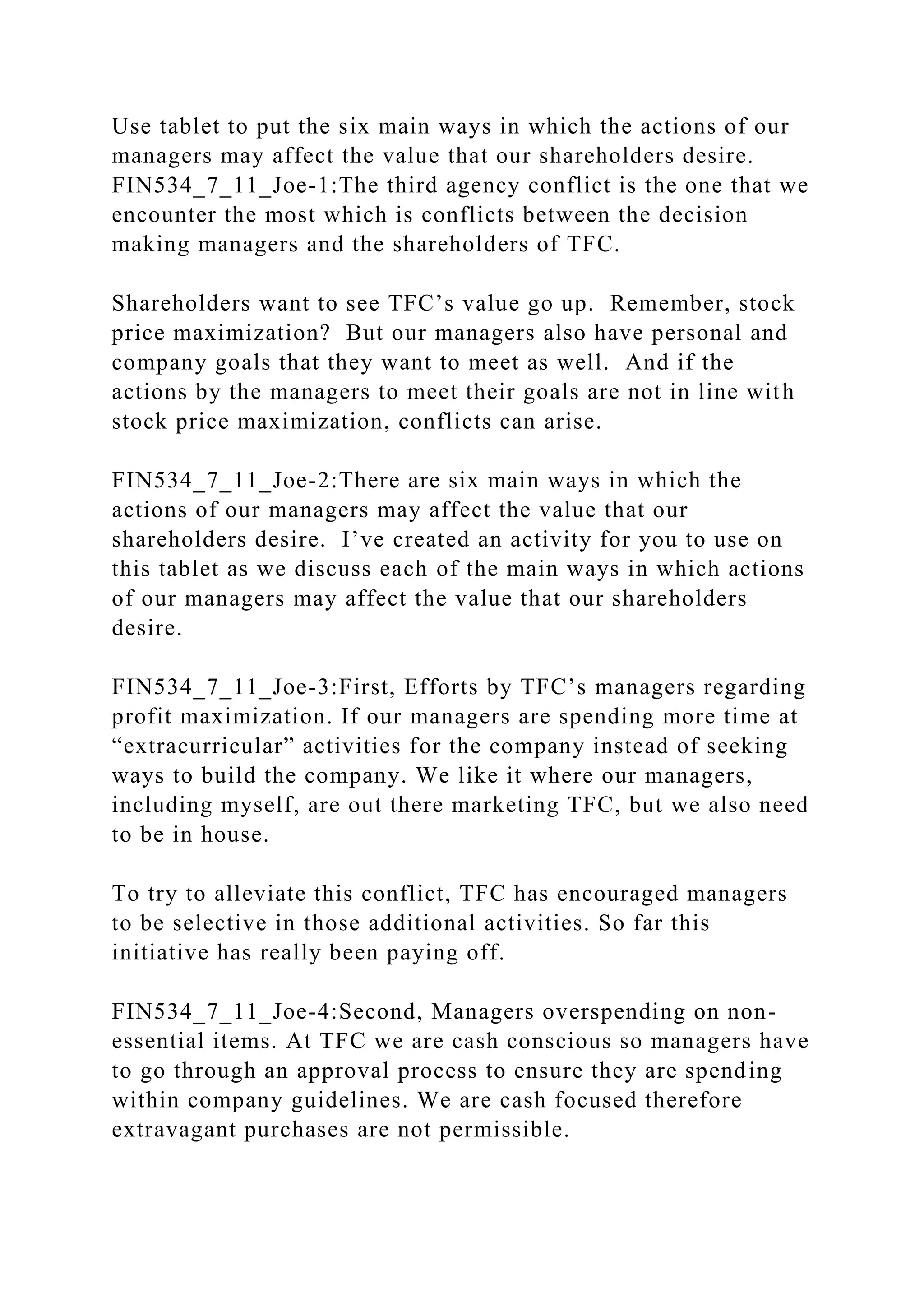 Use tablet to put the six main ways in which the actions of our
managers may affect the value that our shareholders desire.
FIN534_7_11_Joe-1:The third agency conflict is the one that we
encounter the most which is conflicts between the decision
making managers and the shareholders of TFC.
Shareholders want to see TFC’s value go up. Remember, stock
price maximization? But our managers also have personal and
company goals that they want to meet as well. And if the
actions by the managers to meet their goals are not in line with
stock price maximization, conflicts can arise.
FIN534_7_11_Joe-2:There are six main ways in which the
actions of our managers may affect the value that our
shareholders desire. I’ve created an activity for you to use on
this tablet as we discuss each of the main ways in which actions
of our managers may affect the value that our shareholders
desire.
FIN534_7_11_Joe-3:First, Efforts by TFC’s managers regarding
profit maximization. If our managers are spending more time at
“extracurricular” activities for the company instead of seeking
ways to build the company. We like it where our managers,
including myself, are out there marketing TFC, but we also need
to be in house.
To try to alleviate this conflict, TFC has encouraged managers
to be selective in those additional activities. So far this
initiative has really been paying off.
FIN534_7_11_Joe-4:Second, Managers overspending on non-
essential items. At TFC we are cash conscious so managers have
to go through an approval process to ensure they are spending
within company guidelines. We are cash focused therefore
extravagant purchases are not permissible.
 