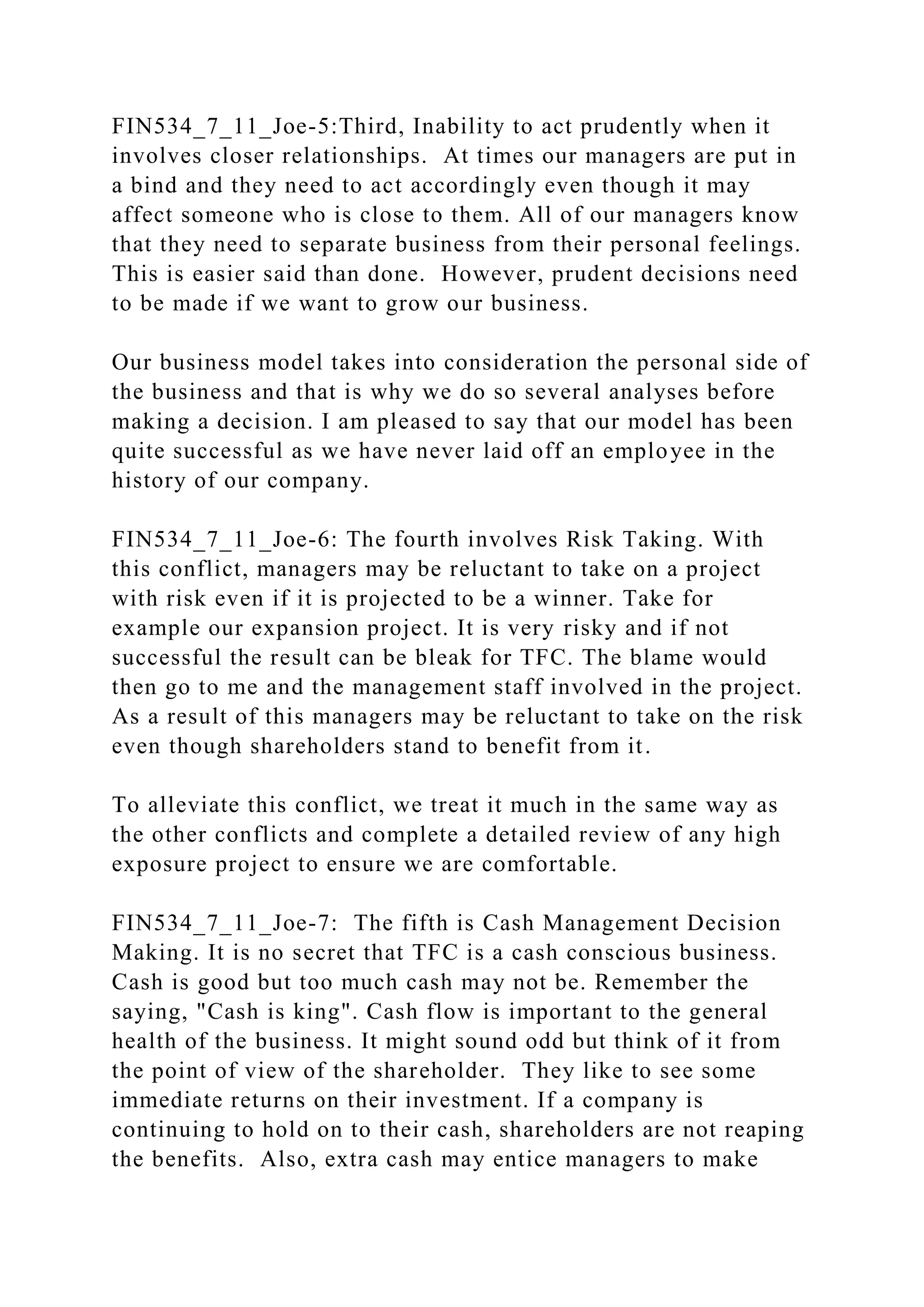 FIN534_7_11_Joe-5:Third, Inability to act prudently when it
involves closer relationships. At times our managers are put in
a bind and they need to act accordingly even though it may
affect someone who is close to them. All of our managers know
that they need to separate business from their personal feelings.
This is easier said than done. However, prudent decisions need
to be made if we want to grow our business.
Our business model takes into consideration the personal side of
the business and that is why we do so several analyses before
making a decision. I am pleased to say that our model has been
quite successful as we have never laid off an employee in the
history of our company.
FIN534_7_11_Joe-6: The fourth involves Risk Taking. With
this conflict, managers may be reluctant to take on a project
with risk even if it is projected to be a winner. Take for
example our expansion project. It is very risky and if not
successful the result can be bleak for TFC. The blame would
then go to me and the management staff involved in the project.
As a result of this managers may be reluctant to take on the risk
even though shareholders stand to benefit from it.
To alleviate this conflict, we treat it much in the same way as
the other conflicts and complete a detailed review of any high
exposure project to ensure we are comfortable.
FIN534_7_11_Joe-7: The fifth is Cash Management Decision
Making. It is no secret that TFC is a cash conscious business.
Cash is good but too much cash may not be. Remember the
saying, "Cash is king". Cash flow is important to the general
health of the business. It might sound odd but think of it from
the point of view of the shareholder. They like to see some
immediate returns on their investment. If a company is
continuing to hold on to their cash, shareholders are not reaping
the benefits. Also, extra cash may entice managers to make
 