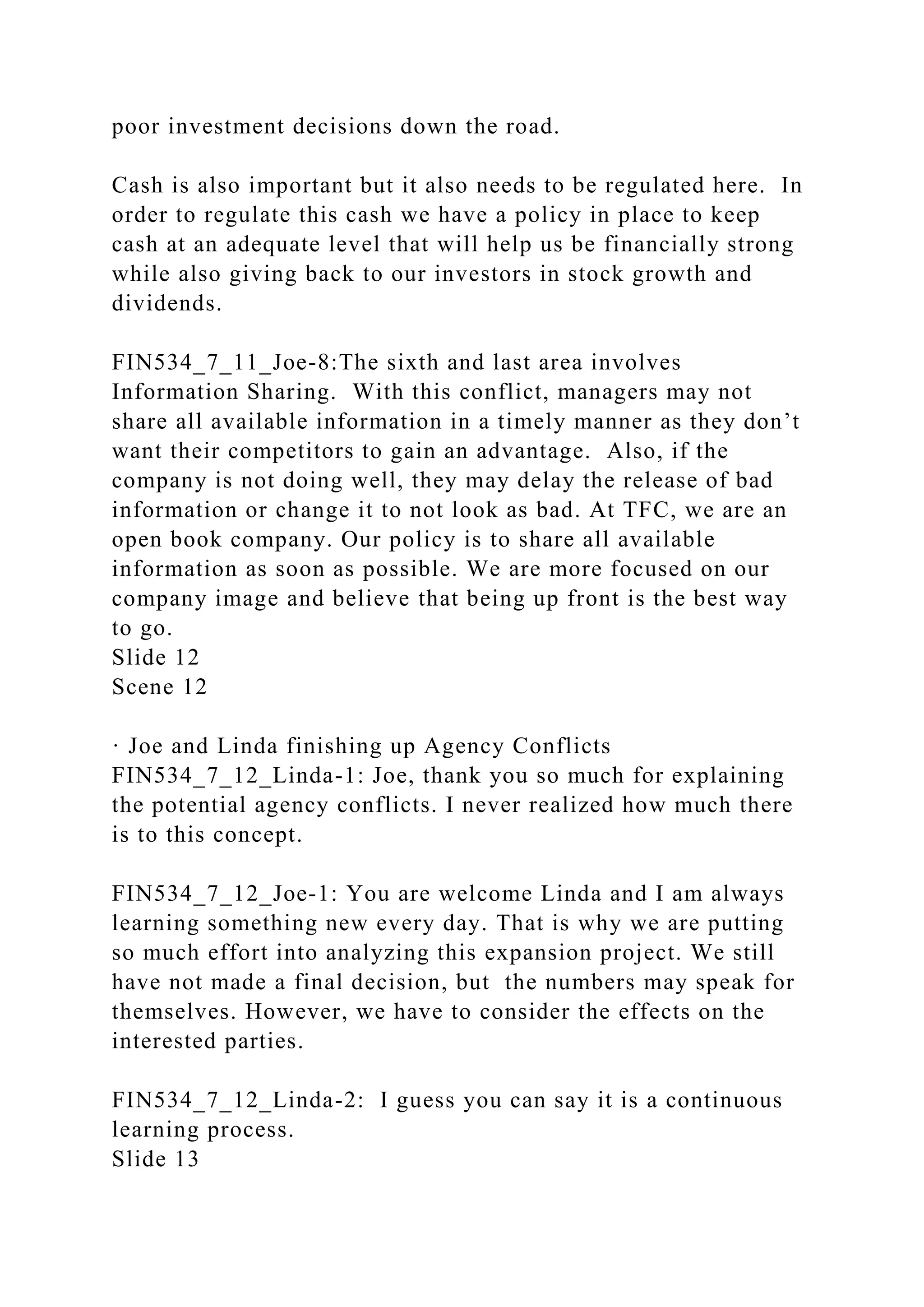 poor investment decisions down the road.
Cash is also important but it also needs to be regulated here. In
order to regulate this cash we have a policy in place to keep
cash at an adequate level that will help us be financially strong
while also giving back to our investors in stock growth and
dividends.
FIN534_7_11_Joe-8:The sixth and last area involves
Information Sharing. With this conflict, managers may not
share all available information in a timely manner as they don’t
want their competitors to gain an advantage. Also, if the
company is not doing well, they may delay the release of bad
information or change it to not look as bad. At TFC, we are an
open book company. Our policy is to share all available
information as soon as possible. We are more focused on our
company image and believe that being up front is the best way
to go.
Slide 12
Scene 12
· Joe and Linda finishing up Agency Conflicts
FIN534_7_12_Linda-1: Joe, thank you so much for explaining
the potential agency conflicts. I never realized how much there
is to this concept.
FIN534_7_12_Joe-1: You are welcome Linda and I am always
learning something new every day. That is why we are putting
so much effort into analyzing this expansion project. We still
have not made a final decision, but the numbers may speak for
themselves. However, we have to consider the effects on the
interested parties.
FIN534_7_12_Linda-2: I guess you can say it is a continuous
learning process.
Slide 13
 