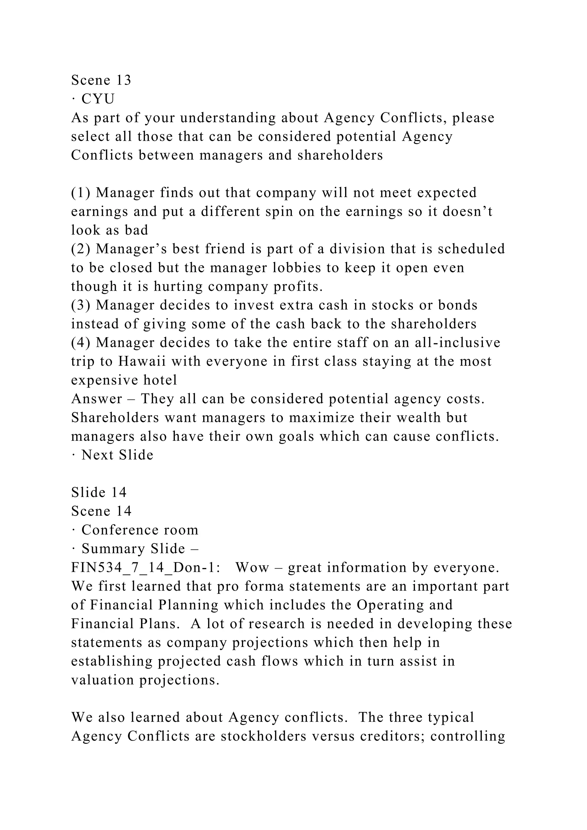 Scene 13
· CYU
As part of your understanding about Agency Conflicts, please
select all those that can be considered potential Agency
Conflicts between managers and shareholders
(1) Manager finds out that company will not meet expected
earnings and put a different spin on the earnings so it doesn’t
look as bad
(2) Manager’s best friend is part of a division that is scheduled
to be closed but the manager lobbies to keep it open even
though it is hurting company profits.
(3) Manager decides to invest extra cash in stocks or bonds
instead of giving some of the cash back to the shareholders
(4) Manager decides to take the entire staff on an all-inclusive
trip to Hawaii with everyone in first class staying at the most
expensive hotel
Answer – They all can be considered potential agency costs.
Shareholders want managers to maximize their wealth but
managers also have their own goals which can cause conflicts.
· Next Slide
Slide 14
Scene 14
· Conference room
· Summary Slide –
FIN534_7_14_Don-1: Wow – great information by everyone.
We first learned that pro forma statements are an important part
of Financial Planning which includes the Operating and
Financial Plans. A lot of research is needed in developing these
statements as company projections which then help in
establishing projected cash flows which in turn assist in
valuation projections.
We also learned about Agency conflicts. The three typical
Agency Conflicts are stockholders versus creditors; controlling
 