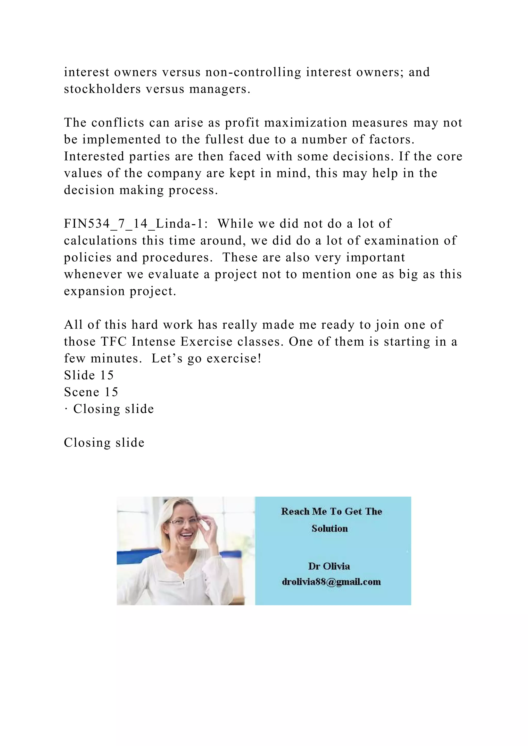 interest owners versus non-controlling interest owners; and
stockholders versus managers.
The conflicts can arise as profit maximization measures may not
be implemented to the fullest due to a number of factors.
Interested parties are then faced with some decisions. If the core
values of the company are kept in mind, this may help in the
decision making process.
FIN534_7_14_Linda-1: While we did not do a lot of
calculations this time around, we did do a lot of examination of
policies and procedures. These are also very important
whenever we evaluate a project not to mention one as big as this
expansion project.
All of this hard work has really made me ready to join one of
those TFC Intense Exercise classes. One of them is starting in a
few minutes. Let’s go exercise!
Slide 15
Scene 15
· Closing slide
Closing slide
 