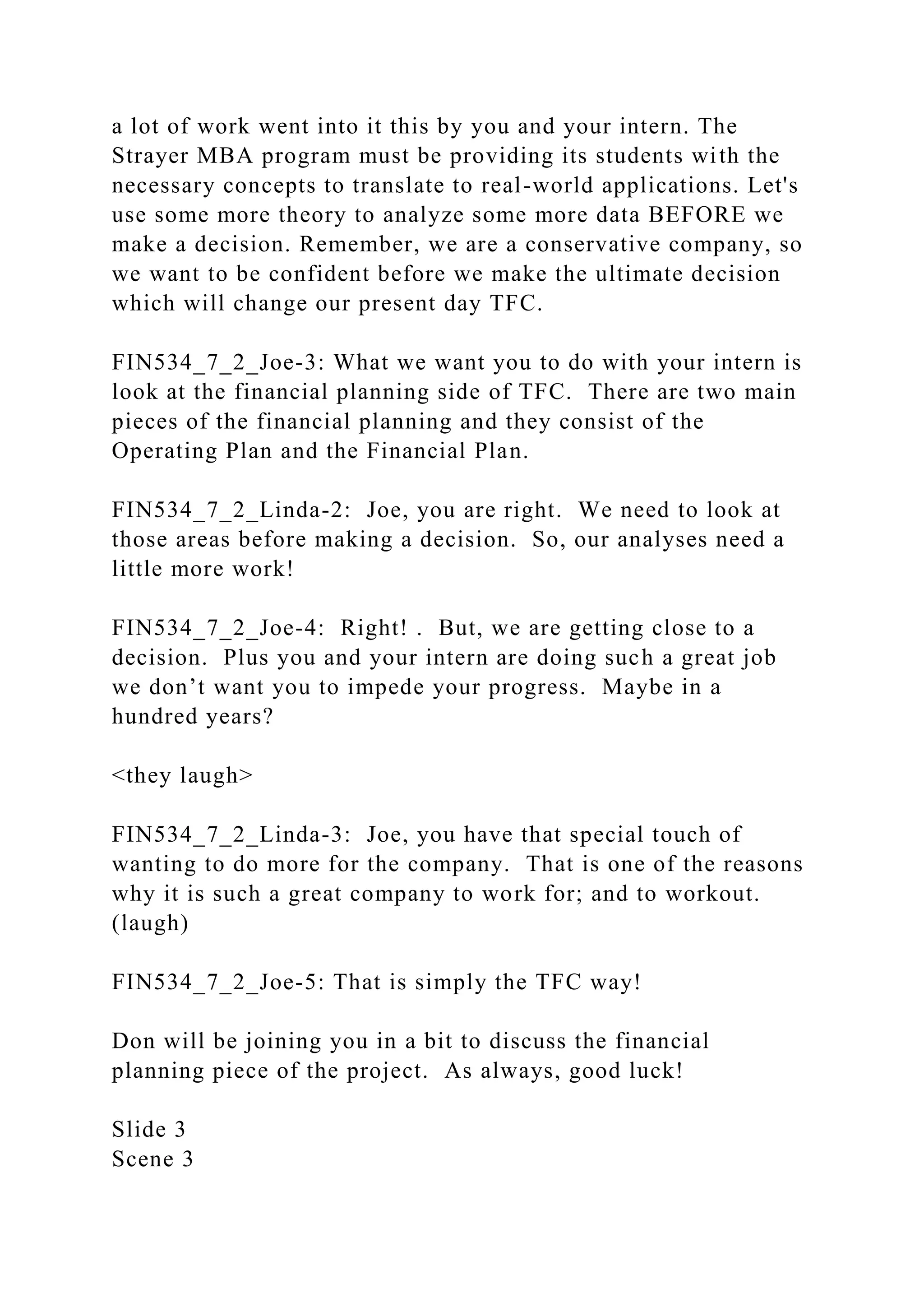 a lot of work went into it this by you and your intern. The
Strayer MBA program must be providing its students with the
necessary concepts to translate to real-world applications. Let's
use some more theory to analyze some more data BEFORE we
make a decision. Remember, we are a conservative company, so
we want to be confident before we make the ultimate decision
which will change our present day TFC.
FIN534_7_2_Joe-3: What we want you to do with your intern is
look at the financial planning side of TFC. There are two main
pieces of the financial planning and they consist of the
Operating Plan and the Financial Plan.
FIN534_7_2_Linda-2: Joe, you are right. We need to look at
those areas before making a decision. So, our analyses need a
little more work!
FIN534_7_2_Joe-4: Right! . But, we are getting close to a
decision. Plus you and your intern are doing such a great job
we don’t want you to impede your progress. Maybe in a
hundred years?
<they laugh>
FIN534_7_2_Linda-3: Joe, you have that special touch of
wanting to do more for the company. That is one of the reasons
why it is such a great company to work for; and to workout.
(laugh)
FIN534_7_2_Joe-5: That is simply the TFC way!
Don will be joining you in a bit to discuss the financial
planning piece of the project. As always, good luck!
Slide 3
Scene 3
 