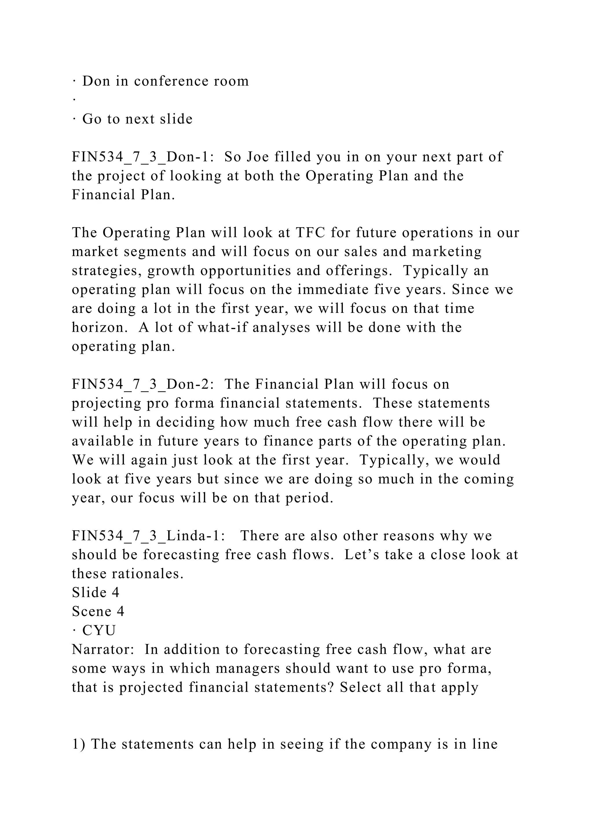 · Don in conference room
·
· Go to next slide
FIN534_7_3_Don-1: So Joe filled you in on your next part of
the project of looking at both the Operating Plan and the
Financial Plan.
The Operating Plan will look at TFC for future operations in our
market segments and will focus on our sales and marketing
strategies, growth opportunities and offerings. Typically an
operating plan will focus on the immediate five years. Since we
are doing a lot in the first year, we will focus on that time
horizon. A lot of what-if analyses will be done with the
operating plan.
FIN534_7_3_Don-2: The Financial Plan will focus on
projecting pro forma financial statements. These statements
will help in deciding how much free cash flow there will be
available in future years to finance parts of the operating plan.
We will again just look at the first year. Typically, we would
look at five years but since we are doing so much in the coming
year, our focus will be on that period.
FIN534_7_3_Linda-1: There are also other reasons why we
should be forecasting free cash flows. Let’s take a close look at
these rationales.
Slide 4
Scene 4
· CYU
Narrator: In addition to forecasting free cash flow, what are
some ways in which managers should want to use pro forma,
that is projected financial statements? Select all that apply
1) The statements can help in seeing if the company is in line
 