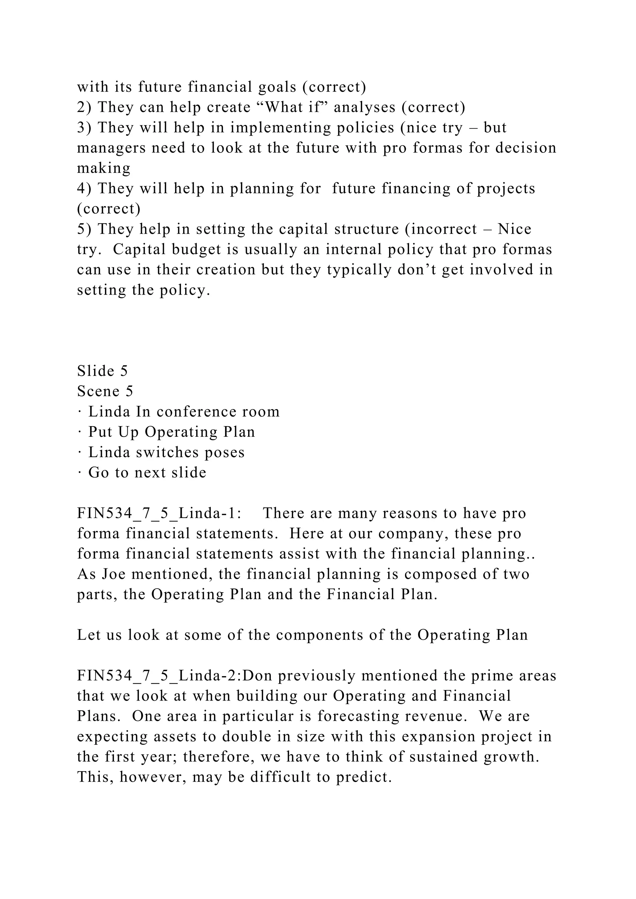 with its future financial goals (correct)
2) They can help create “What if” analyses (correct)
3) They will help in implementing policies (nice try – but
managers need to look at the future with pro formas for decision
making
4) They will help in planning for future financing of projects
(correct)
5) They help in setting the capital structure (incorrect – Nice
try. Capital budget is usually an internal policy that pro formas
can use in their creation but they typically don’t get involved in
setting the policy.
Slide 5
Scene 5
· Linda In conference room
· Put Up Operating Plan
· Linda switches poses
· Go to next slide
FIN534_7_5_Linda-1: There are many reasons to have pro
forma financial statements. Here at our company, these pro
forma financial statements assist with the financial planning..
As Joe mentioned, the financial planning is composed of two
parts, the Operating Plan and the Financial Plan.
Let us look at some of the components of the Operating Plan
FIN534_7_5_Linda-2:Don previously mentioned the prime areas
that we look at when building our Operating and Financial
Plans. One area in particular is forecasting revenue. We are
expecting assets to double in size with this expansion project in
the first year; therefore, we have to think of sustained growth.
This, however, may be difficult to predict.
 