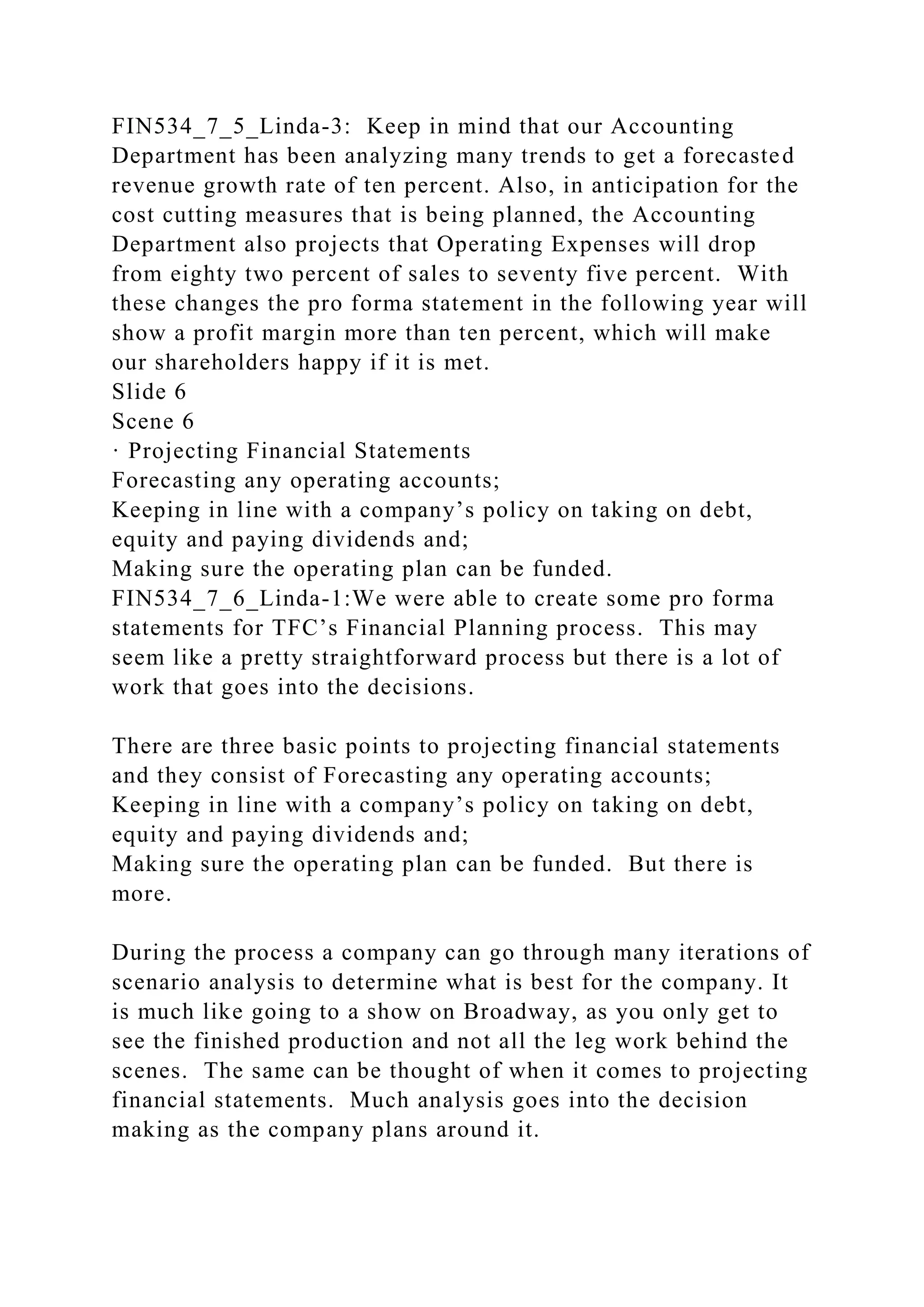 FIN534_7_5_Linda-3: Keep in mind that our Accounting
Department has been analyzing many trends to get a forecasted
revenue growth rate of ten percent. Also, in anticipation for the
cost cutting measures that is being planned, the Accounting
Department also projects that Operating Expenses will drop
from eighty two percent of sales to seventy five percent. With
these changes the pro forma statement in the following year will
show a profit margin more than ten percent, which will make
our shareholders happy if it is met.
Slide 6
Scene 6
· Projecting Financial Statements
Forecasting any operating accounts;
Keeping in line with a company’s policy on taking on debt,
equity and paying dividends and;
Making sure the operating plan can be funded.
FIN534_7_6_Linda-1:We were able to create some pro forma
statements for TFC’s Financial Planning process. This may
seem like a pretty straightforward process but there is a lot of
work that goes into the decisions.
There are three basic points to projecting financial statements
and they consist of Forecasting any operating accounts;
Keeping in line with a company’s policy on taking on debt,
equity and paying dividends and;
Making sure the operating plan can be funded. But there is
more.
During the process a company can go through many iterations of
scenario analysis to determine what is best for the company. It
is much like going to a show on Broadway, as you only get to
see the finished production and not all the leg work behind the
scenes. The same can be thought of when it comes to projecting
financial statements. Much analysis goes into the decision
making as the company plans around it.
 
