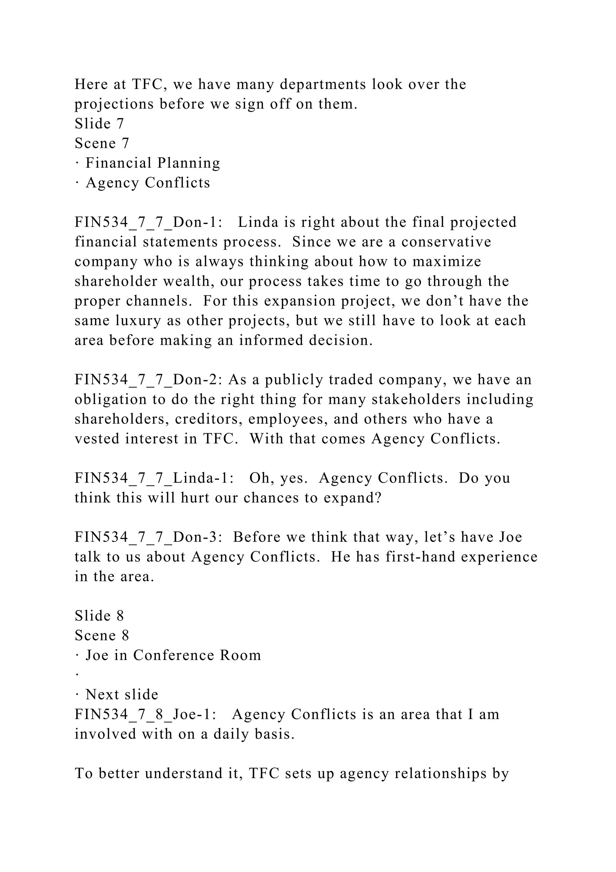 Here at TFC, we have many departments look over the
projections before we sign off on them.
Slide 7
Scene 7
· Financial Planning
· Agency Conflicts
FIN534_7_7_Don-1: Linda is right about the final projected
financial statements process. Since we are a conservative
company who is always thinking about how to maximize
shareholder wealth, our process takes time to go through the
proper channels. For this expansion project, we don’t have the
same luxury as other projects, but we still have to look at each
area before making an informed decision.
FIN534_7_7_Don-2: As a publicly traded company, we have an
obligation to do the right thing for many stakeholders including
shareholders, creditors, employees, and others who have a
vested interest in TFC. With that comes Agency Conflicts.
FIN534_7_7_Linda-1: Oh, yes. Agency Conflicts. Do you
think this will hurt our chances to expand?
FIN534_7_7_Don-3: Before we think that way, let’s have Joe
talk to us about Agency Conflicts. He has first-hand experience
in the area.
Slide 8
Scene 8
· Joe in Conference Room
·
· Next slide
FIN534_7_8_Joe-1: Agency Conflicts is an area that I am
involved with on a daily basis.
To better understand it, TFC sets up agency relationships by
 