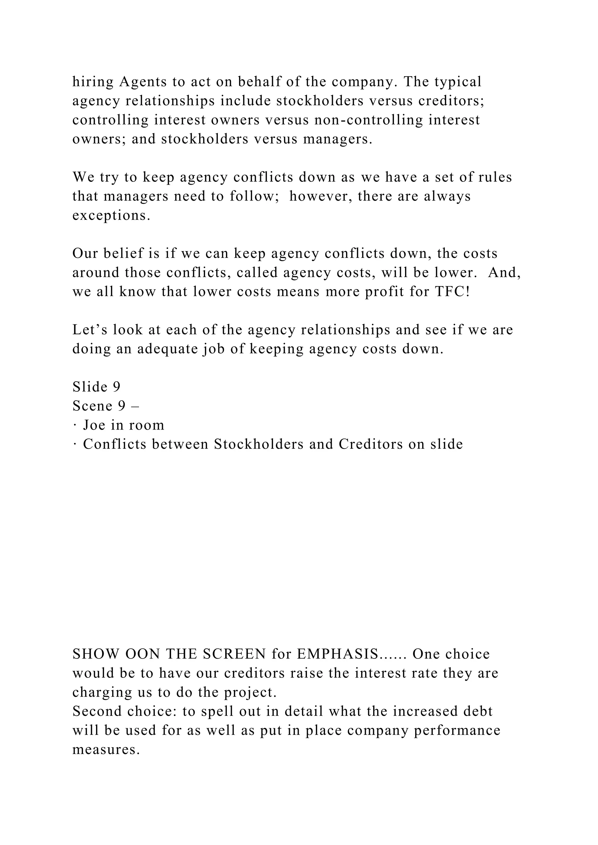 hiring Agents to act on behalf of the company. The typical
agency relationships include stockholders versus creditors;
controlling interest owners versus non-controlling interest
owners; and stockholders versus managers.
We try to keep agency conflicts down as we have a set of rules
that managers need to follow; however, there are always
exceptions.
Our belief is if we can keep agency conflicts down, the costs
around those conflicts, called agency costs, will be lower. And,
we all know that lower costs means more profit for TFC!
Let’s look at each of the agency relationships and see if we are
doing an adequate job of keeping agency costs down.
Slide 9
Scene 9 –
· Joe in room
· Conflicts between Stockholders and Creditors on slide
SHOW OON THE SCREEN for EMPHASIS...... One choice
would be to have our creditors raise the interest rate they are
charging us to do the project.
Second choice: to spell out in detail what the increased debt
will be used for as well as put in place company performance
measures.
 